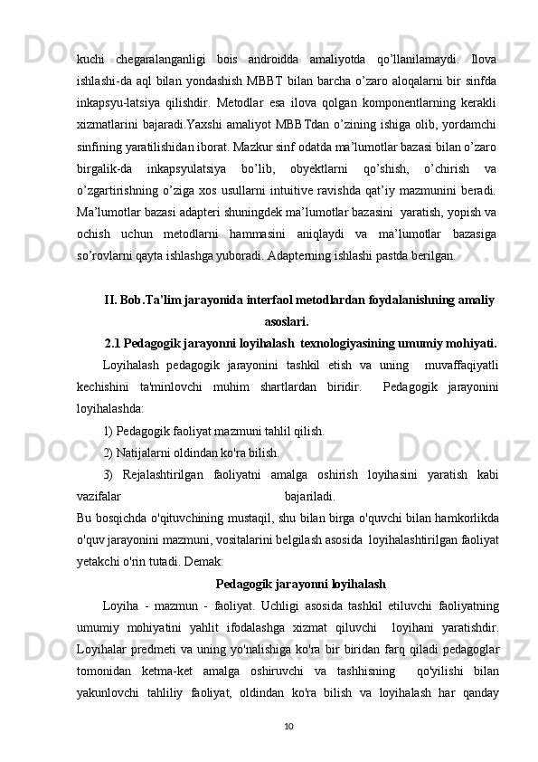 kuchi   chegaralanganligi   bois   androidda   amaliyotda   qo’llanilamaydi.   Ilova
ishlashi-da aql  bilan  yondashish  MBBT  bilan barcha  o’zaro aloqalarni  bir  sinfda
inkapsyu-latsiya   qilishdir.   Metodlar   esa   ilova   qolgan   komponentlarning   kerakli
xizmatlarini  bajaradi.Yaxshi  amaliyot  MBBTdan  o’zining ishiga olib, yordamchi
sinfining yaratilishidan iborat. Mazkur sinf odatda ma’lumotlar bazasi bilan o’zaro
birgalik-da   inkapsyulatsiya   bo’lib,   obyektlarni   qo’shish,   o’chirish   va
o’zgartirishning   o’ziga   xos   usullarni   intuitive   ravishda   qat’iy   mazmunini   beradi.
Ma’lumotlar bazasi adapteri shuningdek ma’lumotlar bazasini  yaratish, yopish va
ochish   uchun   metodlarni   hammasini   aniqlaydi   va   ma’lumotlar   bazasiga
so’rovlarni qayta ishlashga yuboradi. Adapterning ishlashi pastda berilgan.
II. Bob.Ta'lim jarayonida interfaol metodlardan foydalanishning amaliy
asoslari.
2.1 Pedagogik jarayonni loyihalash  texnologiyasining umumiy mohiyati.
Loyihalash   pedagogik   jarayonini   tashkil   etish   va   uning     muvaffaqiyatli
kechishini   ta'minlovchi   muhim   shartlardan   biridir.     Pedagogik   jarayonini
loyihalashda:
1) Pedagogik faoliyat mazmuni tahlil qilish. 
2) Natijalarni oldindan ko'ra bilish.
3)   Rejalashtirilgan   faoliyatni   amalga   oshirish   loyihasini   yaratish   kabi
vazifalar   bajariladi.  
Bu bosqichda o'qituvchining mustaqil, shu bilan birga o'quvchi bilan hamkorlikda
o'quv jarayonini mazmuni, vositalarini belgilash asosida  loyihalashtirilgan faoliyat
yetakchi o'rin tutadi. Demak:
Pedagogik jarayonni loyihalash
Loyiha   -   mazmun   -   faoliyat.   Uchligi   asosida   tashkil   etiluvchi   faoliyatning
umumiy   mohiyatini   yahlit   ifodalashga   xizmat   qiluvchi     loyihani   yaratishdir.
Loyihalar   predmeti   va   uning   yo'nalishiga   ko'ra   bir   biridan   farq   qiladi   pedagoglar
tomonidan   ketma-ket   amalga   oshiruvchi   va   tashhisning     qo'yilishi   bilan
yakunlovchi   tahliliy   faoliyat,   oldindan   ko'ra   bilish   va   loyihalash   har   qanday
10