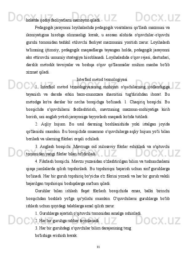 holatda ijodiy faoliyatlarni namoyon qiladi.
Pedagogik jarayonni loyihalashda pedagogik vositalarni qo'llash mazmuni va
ikoniyatigina   hisobga   olinmasligi   kerak,   u   asosan   alohida   o'quvchilar-o'quvchi
guruhi   tomonidan   tashkil   etiluvchi   faoliyat   mazmunini   yoritish   zarur.   Loyihalash
ta'limning   ijtimoiy,   pedagogik   maqsadlarga   tayangan   holda,   pedagogik   jarayonni
aks ettiruvchi umumiy strategiya hisoblanadi. Loyihalashda o'quv rejasi, dasturlari,
darslik   metodik   tavsiyalar   va   boshqa   o'quv   qo'llanmalar   muhim   manba   bo'lib
xizmat qiladi. 
Interfaol metod texnologiyasi.
1.   Interfaol   metod   texnologiyasining   mohiyati   o'quchilarning   ijodkorligiga
tayanish   va   darsda   erkin   baxs-munozara   sharoitini   tug'dirishdan   iborat.   Bu
metodga   ko'ra   darslar   bir   necha   bosqichga   bo'linadi.   1.   Chaqiriq   bosqichi.   Bu
bosqichda   o'quvchilarni   faollashtirish,   mavzuning   mazmun-mohiyatiga   kirib
borish, uni anglab yetish jarayoniga tayyorlash maqsadi ko'zda tutiladi. 
2.   Aqliy   hujum.   Bu   usul   darsning   boshlanishida   yoki   istalgan   joyida
qo'llanishi mumkin. Bu bosqichda muammo o'quvchilarga aqliy hujum yo'li bilan
beriladi va ularning fikrlari orqali ochiladi.
3.   Anglash   bosqichi.   Mavzuga   oid   xulosaviy   fikrlar   eshitiladi   va   o'qituvchi
tomonidan yangi fikrlar bilan to'ldiriladi. 
4. Fikrlash bosqichi. Mavzu yuzasidan o'zlashtirilgan bilim va tushunchalarni
qisqa jumlalarda qilish topshiriladi. Bu topshiriqni bajarish uchun sinf guruhlarga
bo'linadi. Har bir guruh topshiriq bo'yicha o'z fikrini yozadi va har bir guruh vakili
bajarilgan topshiriqni boshqalarga ma'lum qiladi.
Guruhlar   bilan   ishlash   faqat   fikrlash   bosqichida   emas,   balki   birinchi
bosqichdan   boshlab   yo'lga   qo'yilishi   mumkin.   O'quvchilarni   guruhlarga   bo'lib
ishlash uchun quyidagi talablarga amal qilish zarur. 
1. Guruhlarga ajratish o'qituvchi tomonidan amalga oshiriladi.
2. Har bir guruhga rahbar tayinlanadi.
3. Har bir guruhdagi o'quvchilar bilim darajasining teng
bo'lishiga erishish kerak.
11