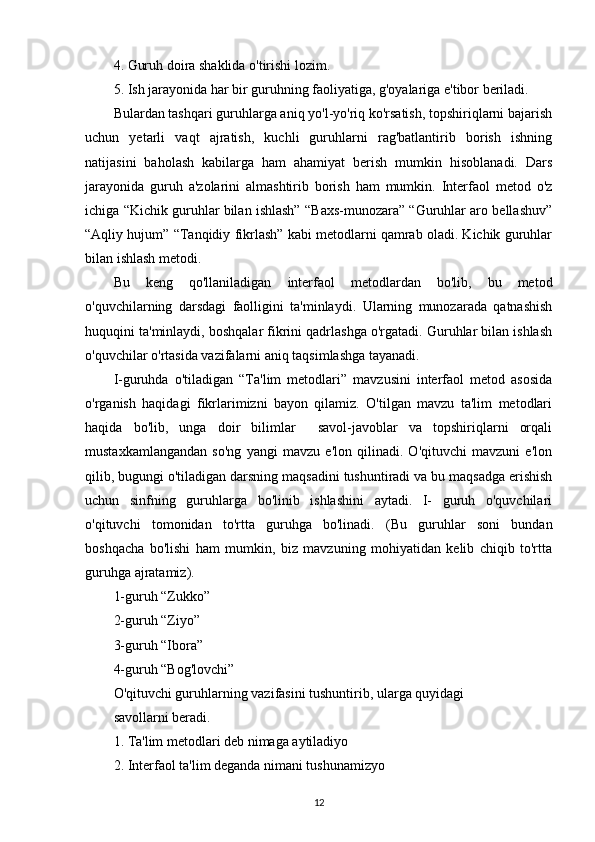 4. Guruh doira shaklida o'tirishi lozim.
5. Ish jarayonida har bir guruhning faoliyatiga, g'oyalariga e'tibor beriladi.
Bulardan tashqari guruhlarga aniq yo'l-yo'riq ko'rsatish, topshiriqlarni bajarish
uchun   yetarli   vaqt   ajratish,   kuchli   guruhlarni   rag'batlantirib   borish   ishning
natijasini   baholash   kabilarga   ham   ahamiyat   berish   mumkin   hisoblanadi.   Dars
jarayonida   guruh   a'zolarini   almashtirib   borish   ham   mumkin.   Interfaol   metod   o'z
ichiga “Kichik guruhlar bilan ishlash” “Baxs-munozara” “Guruhlar aro bellashuv”
“Aqliy hujum” “Tanqidiy fikrlash” kabi metodlarni qamrab oladi. Kichik guruhlar
bilan ishlash metodi.
Bu   keng   qo'llaniladigan   interfaol   metodlardan   bo'lib,   bu   metod
o'quvchilarning   darsdagi   faolligini   ta'minlaydi.   Ularning   munozarada   qatnashish
huquqini ta'minlaydi, boshqalar fikrini qadrlashga o'rgatadi. Guruhlar bilan ishlash
o'quvchilar o'rtasida vazifalarni aniq taqsimlashga tayanadi.
I-guruhda   o'tiladigan   “Ta'lim   metodlari”   mavzusini   interfaol   metod   asosida
o'rganish   haqidagi   fikrlarimizni   bayon   qilamiz.   O'tilgan   mavzu   ta'lim   metodlari
haqida   bo'lib,   unga   doir   bilimlar     savol-javoblar   va   topshiriqlarni   orqali
mustaxkamlangandan   so'ng   yangi   mavzu   e'lon   qilinadi.   O'qituvchi   mavzuni   e'lon
qilib, bugungi o'tiladigan darsning maqsadini tushuntiradi va bu maqsadga erishish
uchun   sinfning   guruhlarga   bo'linib   ishlashini   aytadi.   I-   guruh   o'quvchilari
o'qituvchi   tomonidan   to'rtta   guruhga   bo'linadi.   (Bu   guruhlar   soni   bundan
boshqacha   bo'lishi   ham   mumkin,   biz   mavzuning   mohiyatidan   kelib   chiqib   to'rtta
guruhga ajratamiz).
1-guruh “Zukko” 
2-guruh “Ziyo”
3-guruh “Ibora”
4-guruh “Bog'lovchi”
O'qituvchi guruhlarning vazifasini tushuntirib, ularga quyidagi
savollarni beradi.
1. Ta'lim metodlari deb nimaga aytiladiyo
2. Interfaol ta'lim deganda nimani tushunamizyo
12