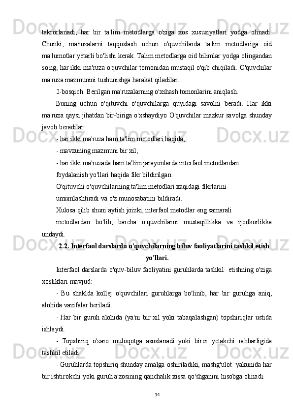 takrorlanadi,   har   bir   ta'lim   metodlarga   o'ziga   xos   xususiyatlari   yodga   olinadi.
Chunki,   ma'ruzalarni   taqqoslash   uchun   o'quvchilarda   ta'lim   metodlariga   oid
ma'lumotlar yetarli bo'lishi kerak. Talim metodlarga oid bilimlar yodga olingandan
so'ng, har ikki ma'ruza o'quvchilar tomonidan mustaqil o'qib chiqiladi. O'quvchilar
ma'ruza mazmunini tushunishga harakat qiladilar.
2-bosqich. Berilgan ma'ruzalarning o'xshash tomonlarini aniqlash.
Buning   uchun   o'qituvchi   o'quvchilarga   quyidagi   savolni   beradi.   Har   ikki
ma'ruza qaysi jihatdan bir-biriga o'xshaydiyo O'quvchilar mazkur savolga shunday
javob beradilar:
- har ikki ma'ruza ham ta'lim metodlari haqida;
- mavzuning mazmuni bir xil;
- har ikki ma'ruzada ham ta'lim jarayonlarda interfaol metodlardan
foydalanish yo'llari haqida fikr bildirilgan.
O'qituvchi o'quvchilarning ta'lim metodlari xaqidagi fikrlarini
umumlashtiradi va o'z munosabatini bildiradi.
Xulosa qilib shuni aytish joizki, interfaol metodlar eng samarali
metodlardan   bo'lib,   barcha   o'quvchilarni   mustaqillikka   va   ijodkorlikka
undaydi.
2.2. Interfaol darslarda o'quvchilarning biluv faoliyatlarini tashkil etish
yo'llari.
Interfaol darslarda o'quv-biluv faoliyatini guruhlarda tashkil   etishning o'ziga
xosliklari mavjud:
-   Bu   shaklda   kollej   o'quvchilari   guruhlarga   bo'linib,   har   bir   guruhga   aniq,
alohida vazifalar beriladi.
-   Har   bir   guruh  alohida   (ya'ni   bir   xil   yoki   tabaqalashgan)   topshiriqlar   ustida
ishlaydi.
-   Topshiriq   o'zaro   muloqotga   asoslanadi   yoki   biror   yetakchi   rahbarligida
tashkil etiladi.
- Guruhlarda topshiriq shunday amalga oshiriladiki, mashg'ulot  yakunida har
bir ishtirokchi yoki guruh a'zosining qanchalik xissa qo'shganini hisobga olinadi.
14 