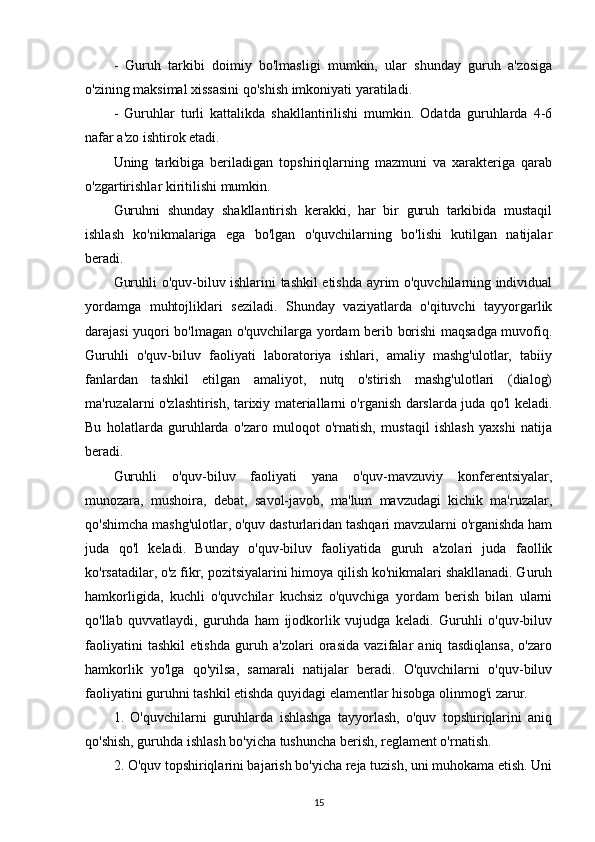 -   Guruh   tarkibi   doimiy   bo'lmasligi   mumkin,   ular   shunday   guruh   a'zosiga
o'zining maksimal xissasini qo'shish imkoniyati yaratiladi. 
-   Guruhlar   turli   kattalikda   shakllantirilishi   mumkin.   Odatda   guruhlarda   4-6
nafar a'zo ishtirok etadi. 
Uning   tarkibiga   beriladigan   topshiriqlarning   mazmuni   va   xarakteriga   qarab
o'zgartirishlar kiritilishi mumkin.
Guruhni   shunday   shakllantirish   kerakki,   har   bir   guruh   tarkibida   mustaqil
ishlash   ko'nikmalariga   ega   bo'lgan   o'quvchilarning   bo'lishi   kutilgan   natijalar
beradi.
Guruhli o'quv-biluv ishlarini tashkil etishda ayrim o'quvchilarning individual
yordamga   muhtojliklari   seziladi.   Shunday   vaziyatlarda   o'qituvchi   tayyorgarlik
darajasi yuqori bo'lmagan o'quvchilarga yordam berib borishi maqsadga muvofiq.
Guruhli   o'quv-biluv   faoliyati   laboratoriya   ishlari,   amaliy   mashg'ulotlar,   tabiiy
fanlardan   tashkil   etilgan   amaliyot,   nutq   o'stirish   mashg'ulotlari   (dialog)
ma'ruzalarni o'zlashtirish, tarixiy materiallarni o'rganish darslarda juda qo'l keladi.
Bu   holatlarda   guruhlarda   o'zaro   muloqot   o'rnatish,   mustaqil   ishlash   yaxshi   natija
beradi. 
Guruhli   o'quv-biluv   faoliyati   yana   o'quv-mavzuviy   konferentsiyalar,
munozara,   mushoira,   debat,   savol-javob,   ma'lum   mavzudagi   kichik   ma'ruzalar,
qo'shimcha mashg'ulotlar, o'quv dasturlaridan tashqari mavzularni o'rganishda ham
juda   qo'l   keladi.   Bunday   o'quv-biluv   faoliyatida   guruh   a'zolari   juda   faollik
ko'rsatadilar, o'z fikr, pozitsiyalarini himoya qilish ko'nikmalari shakllanadi. Guruh
hamkorligida,   kuchli   o'quvchilar   kuchsiz   o'quvchiga   yordam   berish   bilan   ularni
qo'llab   quvvatlaydi,   guruhda   ham   ijodkorlik   vujudga   keladi.   Guruhli   o'quv-biluv
faoliyatini   tashkil   etishda   guruh   a'zolari   orasida   vazifalar   aniq   tasdiqlansa,   o'zaro
hamkorlik   yo'lga   qo'yilsa,   samarali   natijalar   beradi.   O'quvchilarni   o'quv-biluv
faoliyatini guruhni tashkil etishda quyidagi elamentlar hisobga olinmog'i zarur.
1.   O'quvchilarni   guruhlarda   ishlashga   tayyorlash,   o'quv   topshiriqlarini   aniq
qo'shish, guruhda ishlash bo'yicha tushuncha berish, reglament o'rnatish.
2. O'quv topshiriqlarini bajarish bo'yicha reja tuzish, uni muhokama etish. Uni
15 