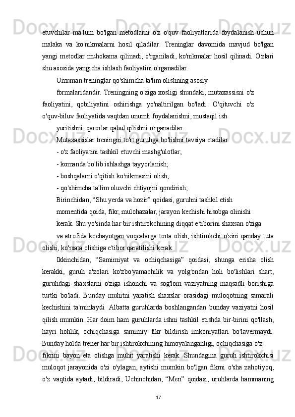 etuvchilar   ma'lum   bo'lgan   metodlarni   o'z   o'quv   faoliyatlarida   foydalanish   uchun
malaka   va   ko'nikmalarni   hosil   qiladilar.   Treninglar   davomida   mavjud   bo'lgan
yangi metodlar muhokama qilinadi, o'rganiladi, ko'nikmalar hosil  qilinadi. O'zlari
shu asosida yangicha ishlash faoliyatini o'rganadilar.
Umuman treninglar qo'shimcha ta'lim olishning asosiy
formalaridandir. Treningning o'ziga xosligi shundaki, mutaxassisni o'z
faoliyatini,   qobiliyatini   oshirishga   yo'naltirilgan   bo'ladi.   O'qituvchi   o'z
o'quv-biluv faoliyatida vaqtdan unumli foydalanishni, mustaqil ish
yuritishni, qarorlar qabul qilishni o'rganadilar.
Mutaxassislar treningni to'rt guruhga bo'lishni tavsiya etadilar.
- o'z faoliyatini tashkil etuvchi mashg'ulotlar;
- komanda bo'lib ishlashga tayyorlanish;
- boshqalarni o'qitish ko'nikmasini olish;
- qo'shimcha ta'lim oluvchi ehtiyojni qondirish;
Birinchidan, “Shu yerda va hozir” qoidasi, guruhni tashkil etish
momentida qoida, fikr, mulohazalar, jarayon kechishi hisobga olinishi
kerak. Shu yo'sinda har bir ishtirokchining diqqat e'tiborini shaxsan o'ziga
va atrofida kechayotgan voqealarga torta olish, ishtirokchi o'zini qanday tuta
olishi, ko'rsata olishiga e'tibor qaratilishi kerak.
Ikkinchidan,   “Samimiyat   va   ochiqchasiga”   qoidasi,   shunga   erisha   olish
kerakki,   guruh   a'zolari   ko'zbo'yamachilik   va   yolg'ondan   holi   bo'lishlari   shart,
guruhdagi   shaxslarni   o'ziga   ishonchi   va   sog'lom   vaziyatning   maqsadli   borishiga
turtki   bo'ladi.   Bunday   muhitni   yaratish   shaxslar   orasidagi   muloqotning   samarali
kechishini   ta'minlaydi.   Albatta   guruhlarda   boshlangandan   bunday   vaziyatni   hosil
qilish   mumkin.   Har   doim   ham   guruhlarda   ishni   tashkil   etishda   bir-birini   qo'llash,
hayri   hohlik,   ochiqchasiga   samimiy   fikr   bildirish   imkoniyatlari   bo'lavermaydi.
Bunday holda trener har bir ishtirokchining himoyalanganligi, ochiqchasiga o'z
fikrini   bayon   eta   olishga   muhit   yaratishi   kerak.   Shundagina   guruh   ishtirokchisi
muloqot   jarayonida   o'zi   o'ylagan,   aytishi   mumkin   bo'lgan   fikrni   o'sha   zahotiyoq,
o'z   vaqtida   aytadi,   bildiradi,   Uchinchidan,   “Men”   qoidasi,   uruhlarda   hammaning
17