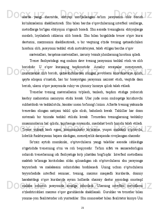 ularda   yangi   sharoitda,   ehtiyoji   mo'ljallangan   ta'lim   jarayonini   olib   borish
ko'nikmalarini shakllantiradi. Shu bilan barcha o'quvchilarning interfaol usullarga,
metodlarga bo'lgan ehtiyojini o'rganib boradi. Shu asosda treninglarni ehtiyojlarga
moslab,   loyihalash   ishlarini   olib   boradi.   Shu   bilan   birgalikda   trener   o'quv   kursi
dasturini,   mazmunini   shakllantiradi,   u   bir   vaqtning   o'zida   trening   qatnashchilari
hisobini olib, jarayonni tashkil etish instruktsiyasi, talab etilgan barcha o'quv
materiallari, tarqatma materiallari, zaruriy texnik jihozlarning hisobini qiladi.
Trener   faoliyatidagi   eng   muhim   davr   trening   jarayonini   tashkil   etish   va   olib
borishdir.   U   o'quv   kursining   taqdimotidir.   Amaliy   sessiyalar   menejmenti,
munozaralar olib borish, qatnashchilardan olingan javoblarni koordinatsiya qilish,
qayta   aloqani   o'rnatish,   har   bir   borayotgan   jarayonni   nazorat   etish,   vaqtida   dam
berish, ularni o'quv jarayonida ruhiy va ijtimoiy himoya qilish talab etiladi.
Trenerlar   trening   materiallarini   to'plash,   tanlash,   taqdim   etishga   yuborish
kasbiy   mahoratini   namoyon   etishi   kerak.   Ular   juda   oson   muloqatga   kirishuvchi
suhbatdosh va tashkilotchi, kamtar inson bo'lmog'i lozim. Albatta trening yakunida
trenerdan   olingan   natijani   tahlil   qila   olish,   baholash   kerak.   Tahlillar   har   doim
sistemali   bir   tizimda   tashkil   etilishi   kerak.   Trenerdan   treninglarning   tashkiliy
muammolarini hal qilishi, tajribasiga suyanishi, maslahat berib borishi talab etiladi.
Trener   yuksak   kasb   egasi,   kommunikativ   ko'nikma,   yuqori   malakali   o'qituvchi,
liderlik funktsiyasini bajara oladigan, menedjerlik darajasida rivojlangan shaxsdir.
So'zsiz   aytish   mumkinki,   o'qituvchilarni   yangi   talablar   asosida   ishlashga
o'rgatishda   trenerning   o'rni   va   roli   beqiyosdir.   Ta'lim   sifati   va   samaradorligini
oshirish  trenerlarning  ish   faoliyatiga  ko'p   jihatdan   bog'liqdir.  Interfaol  metodlarni
maktab   ta'limiga   kiritishdan   oldin   qilinadigan   ish   o'qituvchilarni   shu   jarayonga
tayyorlash   va   malakasini   oshirishdan   boshlanadi.   Uning   uchun   o'qituchilarni
tayyorlashda   interfaol   seminar,   trening,   maxsus   maqsadli   kurslarda,   doimiy
harakatdagi   o'quv   kurslarida   ayrim   hollarda   shaxsiy   dastur   asosidagi   mustaqil
malaka   oshirish   jarayonida   amalga   oshiriladi.   Ularning   interfaol   metodlarni
o'zlashtirishlari   maxsus   o'quv   guruhlarida   shakllanali.   Guruhlar   va   trenerlar   bilan
yonma-yon fasilitatorlar ish yuritadilar. Shu munosabat bilan fasilitator kimyo Uni
21 