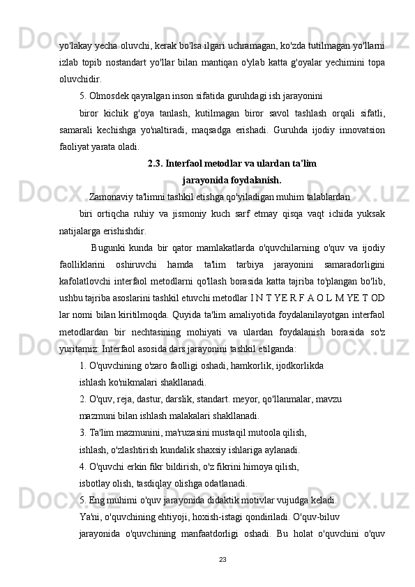 yo'lakay yecha oluvchi, kerak bo'lsa ilgari uchramagan, ko'zda tutilmagan yo'llarni
izlab   topib   nostandart   yo'llar   bilan   mantiqan   o'ylab   katta   g'oyalar   yechimini   topa
oluvchidir.
5. Olmosdek qayralgan inson sifatida guruhdagi ish jarayonini
biror   kichik   g'oya   tanlash,   kutilmagan   biror   savol   tashlash   orqali   sifatli,
samarali   kechishga   yo'naltiradi,   maqsadga   erishadi.   Guruhda   ijodiy   innovatsion
faoliyat yarata oladi.
2.3. Interfaol metodlar va ulardan ta'lim
jarayonida foydalanish.
    Zamonaviy ta'limni tashkil etishga qo'yiladigan muhim talablardan
biri   ortiqcha   ruhiy   va   jismoniy   kuch   sarf   etmay   qisqa   vaqt   ichida   yuksak
natijalarga erishishdir.
      Bugunki   kunda   bir   qator   mamlakatlarda   o'quvchilarning   o'quv   va   ijodiy
faolliklarini   oshiruvchi   hamda   ta'lim   tarbiya   jarayonini   samaradorligini
kafolatlovchi  interfaol   metodlarni   qo'llash  borasida  katta  tajriba  to'plangan  bo'lib,
ushbu tajriba asoslarini tashkil etuvchi metodlar I N T YE R F A O L M YE T OD
lar nomi bilan kiritilmoqda. Quyida ta'lim amaliyotida foydalanilayotgan interfaol
metodlardan   bir   nechtasining   mohiyati   va   ulardan   foydalanish   borasida   so'z
yuritamiz: Interfaol asosida dars jarayonini tashkil etilganda: 
1. O'quvchining o'zaro faolligi oshadi, hamkorlik, ijodkorlikda
ishlash ko'nikmalari shakllanadi.
2. O'quv, reja, dastur, darslik, standart. meyor, qo'llanmalar, mavzu
mazmuni bilan ishlash malakalari shakllanadi.
3. Ta'lim mazmunini, ma'ruzasini mustaqil mutoola qilish,
ishlash, o'zlashtirish kundalik shaxsiy ishlariga aylanadi.
4. O'quvchi erkin fikr bildirish, o'z fikrini himoya qilish,
isbotlay olish, tasdiqlay olishga odatlanadi.
5. Eng muhimi o'quv jarayonida didaktik motivlar vujudga keladi.
Ya'ni, o'quvchining ehtiyoji, hoxish-istagi qondiriladi. O'quv-biluv
jarayonida   o'quvchining   manfaatdorligi   oshadi.   Bu   holat   o'quvchini   o'quv
23 