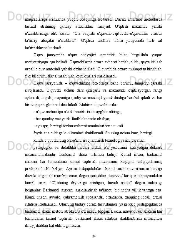 maqsadlariga   erishishda   yuqori   bosqichga   ko'taradi.   Darsni   interfaol   metodlarda
tashkil   etishning   qanday   afzalliklari   mavjud.   O'qitish   mazmuni   yahshi
o'zlashtirishga   olib   keladi.   “O'z   vaqtida   o'quvchi-o'qituvchi-o'quvchilar   orasida
ta'limiy   aloqalar   o'rnatiladi”.   O'qitish   usullari   ta'lim   jarayonida   turli   xil
ko'rinishlarda kechadi.
O'quv   jarayonida   o'quv   ehtiyojini   qondirish   bilan   birgalikda   yuqori
motivatsiyaga ega bo'ladi. O'quvchilarda o'zaro axborot berish, olish, qayta ishlash
orqali o'quv materiali yahshi o'zlashtiriladi. O'quvchida o'zaro muloqotga kirishish,
fikr bildirish, fikr almashinish ko'nikmalari shakllanadi.
O'quv   jarayonida   –   o'quvchining   o'z-o'ziga   baho   berishi,   tanqidiy   qarashi
rivojlanadi.   O'quvchi   uchun   dars   qiziqarli   va   mazmunli   o'qitilayotgan   fanga
aylanadi,  o'qish   jarayoniga   ijodiy  va   mustaqil   yondashishga  harakat  qiladi  va  har
bir daqiqani g'animat deb biladi. Muhimi o'quvchilarda:
- o'quv mehnatiga o'zida hoxish-istak uyg'ota olishga;
- har qanday vaziyatda faollik ko'rsata olishga;
- ayniqsa, hozirgi tezkor axborot manbalaridan unumli
foydalana olishga kunikmalari shakllanadi. Shuning uchun ham, hozirgi
kunda o'quvchining o'z-o'zini rivojlantirish texnologiyasini yaratish
pedagogika   va   didaktika   fanlari   oldida   o'z   yechimini   kutayotgan   dolzarb
muammolardandir.   Barkamol   shaxs   ta'limoti   tadriji.   Komil   inson,   barkamol
shaxsni   har   tomonlama   kamol   toptirish   muammosi   ko'pgina   tadqiqotlarning
predmeti   bo'lib   kelgan.   Ayrim   tadqiqotchilar   –komil   inson   muammosini   hozirgi
davrda o'rganish mumkin emas degan qarashlari, tasavvuf  tariqasi  namoyondalari
komil   inson   “Ollohning   diydoriga   erishgan,   buyuk   shaxs”   degan   xulosaga
kelganlar.   Barkamol   shaxsni   shakllantirish   ta'limoti   bir   necha   yillik   tarixga   ega.
Komil   inson,   avvalo,   qahramonlik   eposlarida,   ertaklarda,   xalqning   ideali   orzusi
sifatida ifodalanadi. Ularning badiiy obrazi tasvirlanadi, ya'ni xalq pedagogikasida
barkamol shaxs metodi atroflicha o'z aksini topgan. Lekin, mavjud real shaxsni har
tomonlama   kamol   toptirish,   barkamol   shaxs   sifatida   shakllantirish   muammosi
ilmiy jihatdan hal etilmog'i lozim.
24