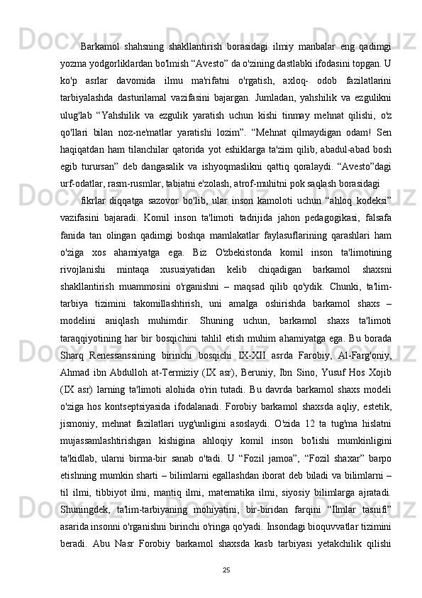 Barkamol   shahsning   shakllantirish   borasidagi   ilmiy   manbalar   eng   qadimgi
yozma yodgorliklardan bo'lmish “Avesto” da o'zining dastlabki ifodasini topgan. U
ko'p   asrlar   davomida   ilmu   ma'rifatni   o'rgatish,   axloq-   odob   fazilatlarini
tarbiyalashda   dasturilamal   vazifasini   bajargan.   Jumladan,   yahshilik   va   ezgulikni
ulug'lab   “Yahshilik   va   ezgulik   yaratish   uchun   kishi   tinmay   mehnat   qilishi,   o'z
qo'llari   bilan   noz-ne'matlar   yaratishi   lozim”.   “Mehnat   qilmaydigan   odam!   Sen
haqiqatdan   ham   tilanchilar   qatorida   yot   eshiklarga   ta'zim   qilib,   abadul-abad   bosh
egib   turursan”   deb   dangasalik   va   ishyoqmaslikni   qattiq   qoralaydi.   “Avesto”dagi
urf-odatlar, rasm-rusmlar, tabiatni e'zolash, atrof-muhitni pok saqlash borasidagi
fikrlar   diqqatga   sazovor   bo'lib,   ular   inson   kamoloti   uchun   “ahloq   kodeksi”
vazifasini   bajaradi.   Komil   inson   ta'limoti   tadrijida   jahon   pedagogikasi,   falsafa
fanida   tan   olingan   qadimgi   boshqa   mamlakatlar   faylasuflarining   qarashlari   ham
o'ziga   xos   ahamiyatga   ega.   Biz   O'zbekistonda   komil   inson   ta'limotining
rivojlanishi   mintaqa   xususiyatidan   kelib   chiqadigan   barkamol   shaxsni
shakllantirish   muammosini   o'rganishni   –   maqsad   qilib   qo'ydik.   Chunki,   ta'lim-
tarbiya   tizimini   takomillashtirish,   uni   amalga   oshirishda   barkamol   shaxs   –
modelini   aniqlash   muhimdir.   Shuning   uchun,   barkamol   shaxs   ta'limoti
taraqqiyotining   har   bir   bosqichini   tahlil   etish   muhim   ahamiyatga   ega.   Bu   borada
Sharq   Renessanssining   birinchi   bosqichi   IX-XII   asrda   Farobiy,   Al-Farg'oniy,
Ahmad   ibn   Abdulloh   at-Termiziy   (IX   asr),   Beruniy,   Ibn   Sino,   Yusuf   Hos   Xojib
(IX   asr)   larning   ta'limoti   alohida   o'rin   tutadi.   Bu   davrda   barkamol   shaxs   modeli
o'ziga   hos   kontseptsiyasida   ifodalanadi.   Forobiy   barkamol   shaxsda   aqliy,   estetik,
jismoniy,   mehnat   fazilatlari   uyg'unligini   asoslaydi.   O'zida   12   ta   tug'ma   hislatni
mujassamlashtirishgan   kishigina   ahloqiy   komil   inson   bo'lishi   mumkinligini
ta'kidlab,   ularni   birma-bir   sanab   o'tadi.   U   “Fozil   jamoa”,   “Fozil   shaxar”   barpo
etishning mumkin sharti – bilimlarni egallashdan iborat deb biladi va bilimlarni –
til   ilmi,   tibbiyot   ilmi,   mantiq   ilmi,   matematika   ilmi,   siyosiy   bilimlarga   ajratadi.
Shuningdek,   ta'lim-tarbiyaning   mohiyatini,   bir-biridan   farqini   “Ilmlar   tasnifi”
asarida insonni o'rganishni birinchi o'ringa qo'yadi. Insondagi bioquvvatlar tizimini
beradi.   Abu   Nasr   Forobiy   barkamol   shaxsda   kasb   tarbiyasi   yetakchilik   qilishi
25 