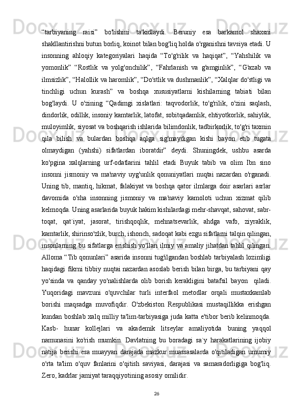 “tarbiyaning   raisi”   bo'lishini   ta'kidlaydi.   Beruniy   esa   barkamol   shaxsni
shakllantirishni butun borliq, koinot bilan bog'liq holda o'rganishni tavsiya etadi. U
insonning   ahloqiy   kategoriyalari   haqida   “To'g'rilik   va   haqiqat”,   “Yahshilik   va
yomonlik”   “Rostlik   va   yolg'onchilik”,   “Fahrlanish   va   g'amginlik”,   “G'azab   va
ilmsizlik”, “Halollik va haromlik”, “Do'stlik va dushmanlik”, “Xalqlar do'stligi va
tinchligi   uchun   kurash”   va   boshqa   xususiyatlarni   kishilarning   tabiati   bilan
bog'laydi.   U   o'zining   “Qadimgi   xislatlari:   taqvodorlik,   to'g'rilik,   o'zini   saqlash,
dindorlik, odillik, insoniy kamtarlik, latofat, sobitqadamlik, ehtiyotkorlik, sahiylik,
muloyimlik, siyosat va boshqarish ishlarida bilimdonlik, tadbirkorlik, to'g'ri taxmin
qila   bilish   va   bulardan   boshqa   aqlga   sig'maydigan   kishi   bayon   etib   tugata
olmaydigan   (yahshi)   sifatlardan   iboratdir”   deydi.   Shuningdek,   ushbu   asarda
ko'pgina   xalqlarning   urf-odatlarini   tahlil   etadi   Buyuk   tabib   va   olim   Ibn   sino
insonni   jismoniy   va   ma'naviy   uyg'unlik   qonuniyatlari   nuqtai   nazardan   o'rganadi.
Uning   tib,   mantiq,   hikmat,   falakiyat   va   boshqa   qator   ilmlarga   doir   asarlari   asrlar
davomida   o'sha   insonning   jismoniy   va   ma'naviy   kamoloti   uchun   xizmat   qilib
kelmoqda. Uning asarlarida buyuk hakim kishilardagi mehr-shavqat, sahovat, sabr-
toqat,   qat`iyat,   jasorat,   tirishqoqlik,   mehnatsevarlik,   ahdga   vafo,   ziyraklik,
kamtarlik, shirinso'zlik, burch, ishonch, sadoqat kabi ezgu sifatlarni talqin qilingan,
insonlarning bu sifatlarga erishish yo'llari ilmiy va amaliy jihatdan tahlil qilingan.
Alloma “Tib qonunlari” asarida insonni tug'ilgandan boshlab tarbiyalash lozimligi
haqidagi fikrni tibbiy nuqtai nazardan asoslab berish bilan birga, bu tarbiyani qay
yo'sinda   va   qanday   yo'nalishlarda   olib   borish   kerakligini   batafsil   bayon     qiladi.
Yuqoridagi   mavzuni   o'quvchilar   turli   interfaol   metodlar   orqali   mustaxkamlab
borishi   maqsadga   muvofiqdir.   O'zbekiston   Respublikasi   mustaqillikka   erishgan
kundan boshlab xalq milliy ta'lim-tarbiyasiga juda katta e'tibor berib kelinmoqda.
Kasb-   hunar   kollejlari   va   akademik   litseylar   amaliyotida   buning   yaqqol
namunasini   ko'rish   mumkin.   Davlatning   bu   boradagi   sa`y   harakatlarining   ijobiy
natija   berishi   esa   muayyan   darajada   mazkur   muassasalarda   o'qitiladigan   umumiy
o'rta   ta'lim   o'quv   fanlarini   o'qitish   saviyasi,   darajasi   va   samaradorligiga   bog'liq.
Zero, kadrlar jamiyat taraqqiyotining asosiy omilidir.
26 