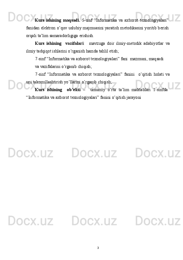 Kurs   ishining   maqsadi.   5-sinf   “Informatika   va   axborot   texnologiyalari”
fanidan elektron o’quv uslubiy majmuasini yaratish metodikasini yoritib berish
orqali ta’lim samaradorligiga erishish.
Kurs   ishining     vazifalari :     mavzuga   doir   ilmiy-metodik   adabiyotlar   va
ilmiy tadqiqot ishlarini o’rganish hamda tahlil etish;
7 -sinf “Informatika va axborot texnologiyalari” fani  mazmuni, maqsadi
va vazifalarini o’rganib chiqish;
7 -sinf   “Informatika   va   axborot   texnologiyalari”   fanini     o’qitish   holati   va
uni takomillashtirish yo’llarini o’rganib chiqish;
Kurs   ishining     ob’ekti   –     umumiy   o‘rta   ta’lim   maktablari   1-sinfda
“Informatika va axborot texnologiyalari” fanini o’qitish jarayoni
3 