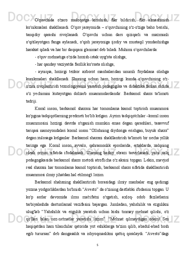 O'quvchida   o'zaro   muloqotga   kirishish,   fikr   bildirish,   fikr   almashinish
ko'nikmalari shakllanadi. O'quv jarayonida – o'quvchining o'z-o'ziga baho berishi,
tanqidiy   qarashi   rivojlanadi.   O'quvchi   uchun   dars   qiziqarli   va   mazmunli
o'qitilayotgan   fanga   aylanadi,   o'qish   jarayoniga   ijodiy   va   mustaqil   yondashishga
harakat qiladi va har bir daqiqani g'animat deb biladi. Muhimi o'quvchilarda: 
- o'quv mehnatiga o'zida hoxish-istak uyg'ota olishga;
- har qanday vaziyatda faollik ko'rsata olishga;
-   ayniqsa,   hozirgi   tezkor   axborot   manbalaridan   unumli   foydalana   olishga
kunikmalari   shakllanadi.   Shuning   uchun   ham,   hozirgi   kunda   o'quvchining   o'z-
o'zini rivojlantirish texnologiyasini yaratish pedagogika va didaktika fanlari oldida
o'z   yechimini   kutayotgan   dolzarb   muammolardandir.   Barkamol   shaxs   ta'limoti
tadriji. 
Komil   inson,   barkamol   shaxsni   har   tomonlama   kamol   toptirish   muammosi
ko'pgina tadqiqotlarning predmeti bo'lib kelgan. Ayrim tadqiqotchilar –komil inson
muammosini   hozirgi   davrda   o'rganish   mumkin   emas   degan   qarashlari,   tasavvuf
tariqasi  namoyondalari   komil  inson  “Ollohning diydoriga  erishgan,  buyuk  shaxs”
degan xulosaga kelganlar. Barkamol shaxsni shakllantirish ta'limoti bir necha yillik
tarixga   ega.   Komil   inson,   avvalo,   qahramonlik   eposlarida,   ertaklarda,   xalqning
ideali   orzusi   sifatida   ifodalanadi.   Ularning   badiiy   obrazi   tasvirlanadi,   ya'ni   xalq
pedagogikasida barkamol shaxs metodi atroflicha o'z aksini topgan. Lekin, mavjud
real shaxsni har tomonlama kamol toptirish, barkamol shaxs sifatida shakllantirish
muammosi ilmiy jihatdan hal etilmog'i lozim.
Barkamol   shahsning   shakllantirish   borasidagi   ilmiy   manbalar   eng   qadimgi
yozma yodgorliklardan bo'lmish “Avesto” da o'zining dastlabki ifodasini topgan. U
ko'p   asrlar   davomida   ilmu   ma'rifatni   o'rgatish,   axloq-   odob   fazilatlarini
tarbiyalashda   dasturilamal   vazifasini   bajargan.   Jumladan,   yahshilik   va   ezgulikni
ulug'lab   “Yahshilik   va   ezgulik   yaratish   uchun   kishi   tinmay   mehnat   qilishi,   o'z
qo'llari   bilan   noz-ne'matlar   yaratishi   lozim”.   “Mehnat   qilmaydigan   odam!   Sen
haqiqatdan   ham   tilanchilar   qatorida   yot   eshiklarga   ta'zim   qilib,   abadul-abad   bosh
egib   turursan”   deb   dangasalik   va   ishyoqmaslikni   qattiq   qoralaydi.   “Avesto”dagi
5 