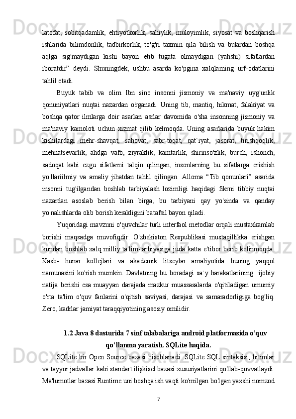 latofat,   sobitqadamlik,   ehtiyotkorlik,   sahiylik,   muloyimlik,   siyosat   va   boshqarish
ishlarida   bilimdonlik,   tadbirkorlik,   to'g'ri   taxmin   qila   bilish   va   bulardan   boshqa
aqlga   sig'maydigan   kishi   bayon   etib   tugata   olmaydigan   (yahshi)   sifatlardan
iboratdir”   deydi.   Shuningdek,   ushbu   asarda   ko'pgina   xalqlarning   urf-odatlarini
tahlil etadi. 
Buyuk   tabib   va   olim   Ibn   sino   insonni   jismoniy   va   ma'naviy   uyg'unlik
qonuniyatlari   nuqtai   nazardan   o'rganadi.   Uning   tib,   mantiq,   hikmat,   falakiyat   va
boshqa   qator   ilmlarga   doir   asarlari   asrlar   davomida   o'sha   insonning   jismoniy   va
ma'naviy   kamoloti   uchun   xizmat   qilib   kelmoqda.   Uning   asarlarida   buyuk   hakim
kishilardagi   mehr-shavqat,   sahovat,   sabr-toqat,   qat`iyat,   jasorat,   tirishqoqlik,
mehnatsevarlik,   ahdga   vafo,   ziyraklik,   kamtarlik,   shirinso'zlik,   burch,   ishonch,
sadoqat   kabi   ezgu   sifatlarni   talqin   qilingan,   insonlarning   bu   sifatlarga   erishish
yo'llariilmiy   va   amaliy   jihatdan   tahlil   qilingan.   Alloma   “Tib   qonunlari”   asarida
insonni   tug'ilgandan   boshlab   tarbiyalash   lozimligi   haqidagi   fikrni   tibbiy   nuqtai
nazardan   asoslab   berish   bilan   birga,   bu   tarbiyani   qay   yo'sinda   va   qanday
yo'nalishlarda olib borish kerakligini batafsil bayon qiladi.
Yuqoridagi mavzuni o'quvchilar turli interfaol metodlar orqali mustaxkamlab
borishi   maqsadga   muvofiqdir.   O'zbekiston   Respublikasi   mustaqillikka   erishgan
kundan boshlab xalq milliy ta'lim-tarbiyasiga juda katta e'tibor berib kelinmoqda.
Kasb-   hunar   kollejlari   va   akademik   litseylar   amaliyotida   buning   yaqqol
namunasini   ko'rish   mumkin.   Davlatning   bu   boradagi   sa`y   harakatlarining     ijobiy
natija   berishi   esa   muayyan   darajada   mazkur   muassasalarda   o'qitiladigan   umumiy
o'rta   ta'lim   o'quv   fanlarini   o'qitish   saviyasi,   darajasi   va   samaradorligiga   bog'liq.
Zero, kadrlar jamiyat taraqqiyotining asosiy omilidir.
1.2 Java 8 dasturida 7 sinf talabalariga android platformasida o’quv
qo’llanma yaratish. SQLite haqida.
SQLite bir  Open Source  bazasi  hisoblanadi. SQLite  SQL  sintaksisi,  bitimlar
va tayyor jadvallar kabi standart ilişkisel bazasi xususiyatlarini qo'llab-quvvatlaydi.
Ma'lumotlar bazasi Runtime uni boshqa ish vaqti ko'milgan bo'lgan yaxshi nomzod
7 