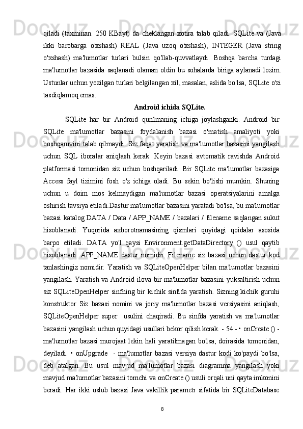 qiladi   (taxminan.   250   KBayt)   da   cheklangan   xotira   talab   qiladi.   SQLite   va   (Java
ikki   barobarga   o'xshash)   REAL   (Java   uzoq   o'xshash),   INTEGER   (Java   string
o'xshash)   ma'lumotlar   turlari   bulsin   qo'llab-quvvatlaydi.   Boshqa   barcha   turdagi
ma'lumotlar   bazasida   saqlanadi   olaman   oldin   bu   sohalarda   biriga   aylanadi   lozim.
Ustunlar uchun yozilgan turlari belgilangan xil, masalan, aslida bo'lsa, SQLite o'zi
tasdiqlamoq emas.
Android ichida SQLite.
    SQLite   har   bir   Android   qurilmaning   ichiga   joylashganki.   Android   bir
SQLite   ma'lumotlar   bazasini   foydalanish   bazasi   o'rnatish   amaliyoti   yoki
boshqaruvini talab qilmaydi. Siz faqat yaratish va ma'lumotlar bazasini yangilash
uchun   SQL   iboralar   aniqlash   kerak.   Keyin   bazasi   avtomatik   ravishda   Android
platformasi   tomonidan   siz   uchun   boshqariladi.   Bir   SQLite   ma'lumotlar   bazasiga
Access   fayl   tizimini   fosh   o'z   ichiga   oladi.   Bu   sekin   bo'lishi   mumkin.   Shuning
uchun   u   doim   mos   kelmaydigan   ma'lumotlar   bazasi   operatsiyalarini   amalga
oshirish tavsiya etiladi.Dastur ma'lumotlar bazasini yaratadi bo'lsa, bu ma'lumotlar
bazasi katalog DATA / Data / APP_NAME / bazalari / filename saqlangan sukut
hisoblanadi.   Yuqorida   axborotnamasining   qismlari   quyidagi   qoidalar   asosida
barpo   etiladi.   DATA   yo'l   qaysi   Environment.getDataDirectory   ()   usul   qaytib
hisoblanadi.   APP_NAME   dastur   nomidir.   Filename   siz   bazasi   uchun   dastur   kod
tanlashingiz   nomidir.   Yaratish   va   SQLiteOpenHelper   bilan   ma'lumotlar   bazasini
yangilash. Yaratish va Android ilova bir ma'lumotlar bazasini  yuksaltirish uchun
siz SQLiteOpenHelper sinfning bir kichik sinfida yaratish. Sizning kichik guruhi
konstruktor   Siz   bazasi   nomini   va   joriy   ma'lumotlar   bazasi   versiyasini   aniqlash,
SQLiteOpenHelper   super     usulini   chaqiradi.   Bu   sinfda   yaratish   va   ma'lumotlar
bazasini yangilash uchun quyidagi usullari bekor qilish kerak. - 54 - • onCreate () -
ma'lumotlar   bazasi  murojaat  lekin  hali  yaratilmagan  bo'lsa,   doirasida  tomonidan,
deyiladi.   •   onUpgrade     -   ma'lumotlar   bazasi   versiya   dastur   kodi   ko'paydi   bo'lsa,
deb   atalgan.   Bu   usul   mavjud   ma'lumotlar   bazasi   diagramma   yangilash   yoki
mavjud ma'lumotlar bazasini tomchi va onCreate () usuli orqali uni qayta imkonini
beradi.   Har   ikki   uslub   bazasi   Java   vakillik   parametr   sifatida   bir   SQLiteDatabase
8 