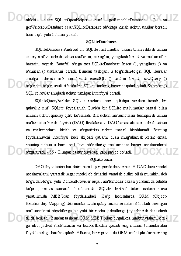 ob'ekt   olasiz.SQLiteOpenHelper   sinf   getReadableDatabase   ()   va
getWriteableDatabase   ()   anSQLiteDatabase   ob'ektga   kirish   uchun   usullar   beradi;
ham o'qib yoki holatini yozish.
SQLiteDatabase.
SQLiteDatabase  Android bir  SQLite ma'lumotlar bazasi  bilan ishlash uchun
asosiy sinf va ochish uchun usullarini, so'rog'ini, yangilash beradi va ma'lumotlar
bazasini   yopish.   Batafsil   o'ziga   xos   SQLiteDatabase   Insert   (),   yangilash   ()   va
o'chirish   ()   usullarini   beradi.   Bundan   tashqari,   u   to'g'ridan-to'g'ri   SQL   iboralar
amalga   oshirish   imkonini   beradi   execSQL   ()   usulini   beradi.   rawQuery   ()
to'g'ridan-to'g'ri usuli sifatida bir SQL ni tanlang bayonot qabul qiladi.So'rovlar ()
SQL so'rovlar aniqlash uchun tuzilgan interfeysi beradi.
SQLiteQueryBuilder   SQL   so'rovlarni   hosil   qilishga   yordam   beradi,   bir
qulaylik   sinf.   SQLite   foydalanish   Quyida   bir   SQLite   ma'lumotlar   bazasi   bilan
ishlash uchun qanday qilib ko'rsatadi. Biz uchun ma'lumotlarni boshqarish uchun
ma'lumotlar kirish obyekti (DAO) foydalanadi. DAO bazasi aloqasi tashish uchun
va   ma'lumotlarni   kirish   va   o'zgartirish   uchun   mas'ul   hisoblanadi.   Bizning
foydalanuvchi   interfeysi   kodi   shijoati   qatlami   bilan   shug'ullanish   kerak   emas,
shuning   uchun   u   ham,   real   Java   ob'ektlariga   ma'lumotlar   bazasi   moslamalarni
o'zgartiradi. - 55 - Olingan dastur quyidagi kabi paydo bo'ladi.
SQLite baza .
DAO foydalanish har doim ham to'g'ri yondashuv emas. A DAO Java model
moslamalarni yaratadi; Agar model ob'ektlarini yaratish oldini olish mumkin, deb
to'g'ridan-to'g'ri yoki ContentProvider orqali ma'lumotlar bazasi yordamida odatda
ko'proq   resurs   samarali   hisoblanadi.   SQLite   MBBT   bilan   ishlash   ilova
yaratilishida   MBBTdan   foydalaniladi.   Ko’p   hodisalarda   ORM   (Object-
Relationship Mapping) deb nomlanuvchi qulay instrumentalar ishlatiladi. Berilgan
ma’lumotlarni   obyektlarga   bir   yoki   bir   necha   jadvallarga   joylashtirish   dasturlash
tilida beriladi. Bundan tashqari ORM MBBT bilan birgalikda majburiyatlarni o’zi-
ga   olib,   jadval   strukturasini   va   konkertlikdan   qochib   eng   muhim   tomonlaridan
foydalanishga harakat qiladi. Afsuski, hozirgi vaqtda ORM mobil platformasining
9 