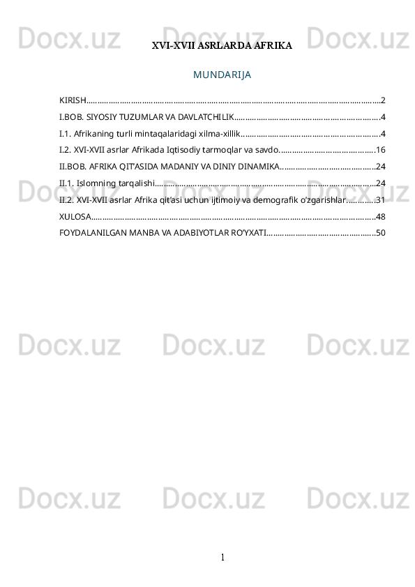 XVI-XVII ASRLARDA AFRIKA
MUN DA RIJ A
KIRISH .................................................................................................................................... 2
I.BOB. SIYOSIY TUZUMLAR VA DAVLATCHILIK ................................................................. 4
I.1. Afrikaning turli mintaqalaridagi xilma-xillik .............................................................. 4
I.2. XVI-XVII asrlar Afrikada Iqtisodiy tarmoqlar va savdo ........................................... 16
II.BOB. AFRIKA QIT’ASIDA MADANIY VA DINIY DINAMIKA ........................................... 24
II.1. Islomning tarqalishi ................................................................................................... 24
II.2. XVI-XVII asrlar Afrika qit’asi uchun ijtimoiy va demografik o’zgarishlar ............. 31
XULOSA ............................................................................................................................... 48
FOYDALANILGAN MANBA VA ADABIYOTLAR RO’YXATI ................................................. 50
1 