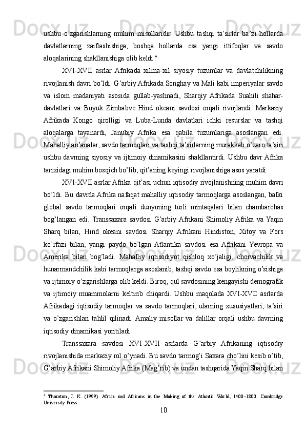 ushbu   o’zgarishlarning   muhim   misollaridir.   Ushbu   tashqi   ta’sirlar   ba’zi   hollarda
davlatlarning   zaiflashishiga,   boshqa   hollarda   esa   yangi   ittifoqlar   va   savdo
aloqalarining shakllanishiga olib keldi. 4
XVI-XVII   asrlar   Afrikada   xilma-xil   siyosiy   tuzumlar   va   davlatchilikning
rivojlanish davri bo’ldi. G’arbiy Afrikada Songhay va Mali kabi imperiyalar savdo
va   islom   madaniyati   asosida   gullab-yashnadi,   Sharqiy   Afrikada   Suahili   shahar-
davlatlari   va   Buyuk   Zimbabve   Hind   okeani   savdosi   orqali   rivojlandi.   Markaziy
Afrikada   Kongo   qirolligi   va   Luba-Lunda   davlatlari   ichki   resurslar   va   tashqi
aloqalarga   tayanardi,   Janubiy   Afrika   esa   qabila   tuzumlariga   asoslangan   edi.
Mahalliy an’analar, savdo tarmoqlari va tashqi ta’sirlarning murakkab o’zaro ta’siri
ushbu davrning siyosiy  va ijtimoiy dinamikasini  shakllantirdi. Ushbu davr  Afrika
tarixidagi muhim bosqich bo’lib, qit’aning keyingi rivojlanishiga asos yaratdi.
XVI-XVII asrlar Afrika qit’asi uchun iqtisodiy rivojlanishning muhim davri
bo’ldi. Bu davrda Afrika nafaqat mahalliy iqtisodiy tarmoqlarga asoslangan, balki
global   savdo   tarmoqlari   orqali   dunyoning   turli   mintaqalari   bilan   chambarchas
bog’langan   edi.   Transsaxara   savdosi   G’arbiy  Afrikani   Shimoliy  Afrika   va  Yaqin
Sharq   bilan,   Hind   okeani   savdosi   Sharqiy   Afrikani   Hindiston,   Xitoy   va   Fors
ko’rfazi   bilan,   yangi   paydo   bo’lgan   Atlantika   savdosi   esa   Afrikani   Yevropa   va
Amerika   bilan   bog’ladi.   Mahalliy   iqtisodiyot   qishloq   xo’jaligi,   chorvachilik   va
hunarmandchilik kabi tarmoqlarga asoslanib, tashqi savdo esa boylikning o’sishiga
va ijtimoiy o’zgarishlarga olib keldi. Biroq, qul savdosining kengayishi demografik
va   ijtimoiy   muammolarni   keltirib   chiqardi.   Ushbu   maqolada   XVI-XVII   asrlarda
Afrikadagi   iqtisodiy   tarmoqlar   va   savdo   tarmoqlari,   ularning   xususiyatlari,   ta’siri
va   o’zgarishlari   tahlil   qilinadi.  Amaliy   misollar   va   dalillar   orqali   ushbu   davrning
iqtisodiy dinamikasi yoritiladi.
Transsaxara   savdosi   XVI-XVII   asrlarda   G’arbiy   Afrikaning   iqtisodiy
rivojlanishida markaziy rol o’ynadi. Bu savdo tarmog’i Saxara cho’lini kesib o’tib,
G’arbiy Afrikani Shimoliy Afrika (Mag’rib) va undan tashqarida Yaqin Sharq bilan
4
  Thornton,   J.   K.   (1999).   Africa   and   Africans   in   the   Making   of   the   Atlantic   World,   1400–1800.   Cambridge
University Press.
10 