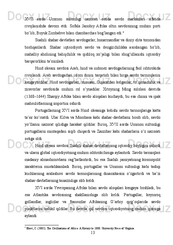 XVII   asrda   Ummon   sultonligi   nazorati   ostida   savdo   markazlari   sifatida
rivojlanishda   davom   etdi.   Sofala   Janubiy  Afrika   oltin   savdosining   muhim   porti
bo’lib, Buyuk Zimbabve bilan chambarchas bog’langan edi. 6
Suahili shahar-davlatlari savdogarlar, hunarmandlar va diniy elita tomonidan
boshqarilardi.   Shahar   iqtisodiyoti   savdo   va   dengizchilikka   asoslangan   bo’lib,
mahalliy   aholining   baliqchilik   va   qishloq   xo’jaligi   bilan   shug’ullanishi   iqtisodiy
barqarorlikni ta’minladi.
Hind okeani savdosi Arab, hind va indonez savdogarlarning faol ishtirokida
rivojlandi. Arab savdogarlari islom dinini tarqatish bilan birga savdo tarmoqlarini
kengaytirdilar. Hind savdogarlari, xususan, Gujaratdan kelganlar, to’qimachilik va
ziravorlar   savdosida   muhim   rol   o’ynadilar.   Xitoyning   Ming   sulolasi   davrida
(1368–1644) Sharqiy Afrika bilan savdo aloqalari kuchaydi, bu esa chinni va ipak
mahsulotlarining importini oshirdi.
Portugallarning   XVI   asrda   Hind   okeaniga   kelishi   savdo   tarmoqlariga   katta
ta’sir ko’rsatdi. Ular  Kilva va Mombasa kabi shahar-davlatlarni  bosib olib, savdo
yo’llarini   nazorat   qilishga   harakat   qildilar.   Biroq,   XVII   asrda   Ummon   sultonligi
portugallarni  mintaqadan  siqib  chiqardi  va  Zanzibar   kabi   shaharlarni  o’z nazorati
ostiga oldi.
Hind okeani savdosi Suahili shahar-davlatlarining iqtisodiy boyligini oshirdi
va ularni global iqtisodiyotning muhim ishtirokchisiga aylantirdi. Savdo tarmoqlari
madaniy   almashinuvlarni   rag’batlantirdi,   bu   esa   Suahili   jamiyatining   kosmopolit
xarakterini   mustahkamladi.   Biroq,   portugallar   va   Ummon   sultonligi   kabi   tashqi
kuchlarning   aralashuvi   savdo   tarmoqlarining   dinamikasini   o’zgartirdi   va   ba’zi
shahar-davlatlarning tanazzuliga olib keldi.
XVI   asrda  Yevropaning  Afrika   bilan   savdo   aloqalari   kengaya   boshladi,   bu
esa   Atlantika   savdosining   shakllanishiga   olib   keldi.   Portugallar,   keyinroq
gollandlar,   inglizlar   va   fransuzlar   Afrikaning   G’arbiy   qirg’oqlarida   savdo
punktlarini tashkil  qildilar. Bu davrda qul savdosi  iqtisodiyotning muhim qismiga
aylandi.
6
 Ehret, C. (2002). The Civilizations of Africa: A History to 1800. University Press of Virginia.
13 