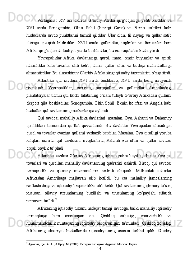 Portugallar   XV   asr   oxirida   G’arbiy  Afrika   qirg’oqlariga   yetib   keldilar   va
XVI   asrda   Senegambia,   Oltin   Sohil   (hozirgi   Gana)   va   Benin   ko’rfazi   kabi
hududlarda  savdo punktlarini  tashkil  qildilar. Ular  oltin, fil  suyagi  va  qullar  sotib
olishga   qiziqish   bildirdilar.   XVII   asrda   gollandlar,   inglizlar   va   fransuzlar   ham
Afrika qirg’oqlarida faoliyat yurita boshladilar, bu esa raqobatni kuchaytirdi.
Yevropaliklar   Afrika   davlatlariga   qurol,   mato,   temir   buyumlar   va   spirtli
ichimliklar   kabi   tovarlar   olib   kelib,   ularni   qullar,   oltin   va   boshqa   mahsulotlarga
almashtirdilar. Bu almashinuv G’arbiy Afrikaning iqtisodiy tuzumlarini o’zgartirdi.
Atlantika   qul   savdosi   XVI   asrda   boshlanib,   XVII   asrda   keng   miqyosda
rivojlandi.   Yevropaliklar,   xususan,   portugallar   va   gollandlar,   Amerikadagi
plantatsiyalar uchun qul kuchi talabining o’sishi tufayli G’arbiy Afrikadan qullarni
eksport   qila   boshladilar.   Senegambia,   Oltin   Sohil,   Benin   ko’rfazi   va  Angola   kabi
hududlar qul savdosining markazlariga aylandi.
Qul savdosi mahalliy Afrika davlatlari, masalan, Oyo, Ashanti va Dahomey
qirolliklari   tomonidan   qo’llab-quvvatlandi.   Bu   davlatlar   Yevropadan   olinadigan
qurol va tovarlar evaziga qullarni yetkazib berdilar. Masalan, Oyo qirolligi yoruba
xalqlari   orasida   qul   savdosini   rivojlantirdi,   Ashanti   esa   oltin   va   qullar   savdosi
orqali boylik to’pladi.
Atlantika savdosi G’arbiy Afrikaning iqtisodiyotini boyitdi, chunki Yevropa
tovarlari   va   qurollari   mahalliy   davlatlarning   qudratini   oshirdi.   Biroq,   qul   savdosi
demografik   va   ijtimoiy   muammolarni   keltirib   chiqardi.   Millionlab   odamlar
Afrikadan   Amerikaga   majburan   olib   ketildi,   bu   esa   mahalliy   jamoalarning
zaiflashishiga va iqtisodiy beqarorlikka olib keldi. Qul savdosining ijtimoiy ta’siri,
xususan,   oilaviy   tuzumlarning   buzilishi   va   urushlarning   ko’payishi   sifatida
namoyon bo’ldi. 7
Afrikaning iqtisodiy tuzumi nafaqat tashqi savdoga, balki mahalliy iqtisodiy
tarmoqlarga   ham   asoslangan   edi.   Qishloq   xo’jaligi,   chorvachilik   va
hunarmandchilik mintaqaning iqtisodiy barqarorligini ta’minladi. Qishloq xo’jaligi
Afrikaning   aksariyat   hududlarida   iqtisodiyotning   asosini   tashkil   qildi.   G’arbiy
7
 Аджайи, Дж. Ф. А., & Кроу, М. (2003). История Западной Африки. Москва: Наука.
14 
