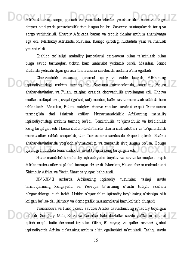 Afrikada   tariq,   sorgo,   guruch   va   yam   kabi   ekinlar   yetishtirildi.   Jenne   va   Niger
daryosi vodiysida guruchchilik rivojlangan bo’lsa, Savanna mintaqalarida tariq va
sorgo   yetishtirildi.   Sharqiy  Afrikada   banan   va   tropik   ekinlar   muhim   ahamiyatga
ega   edi.   Markaziy  Afrikada,   xususan,   Kongo   qirolligi   hududida   yam   va   maniok
yetishtirildi.
Qishloq   xo’jaligi   mahalliy   jamoalarni   oziq-ovqat   bilan   ta’minlash   bilan
birga   savdo   tarmoqlari   uchun   ham   mahsulot   yetkazib   berdi.   Masalan,   Jenne
shahrida yetishtirilgan guruch Transsaxara savdosida muhim o’rin egalladi.
Chorvachilik,   xususan,   qoramol,   qo’y   va   echki   boqish,   Afrikaning
iqtisodiyotidagi   muhim   tarmoq   edi.   Savanna   mintaqalarida,   masalan,   Hausa
shahar-davlatlari   va   Fulani   xalqlari   orasida   chorvachilik   rivojlangan   edi.   Chorva
mollari nafaqat oziq-ovqat (go’sht, sut) manbai, balki savdo mahsuloti sifatida ham
ishlatilardi.   Masalan,   Fulani   xalqlari   chorva   mollari   savdosi   orqali   Transsaxara
tarmog’ida   faol   ishtirok   etdilar.   Hunarmandchilik   Afrikaning   mahalliy
iqtisodiyotidagi   muhim   tarmoq   bo’ldi.   Temirchilik,   to’qimachilik   va   kulolchilik
keng tarqalgan edi. Hausa shahar-davlatlarida charm mahsulotlari va to’qimachilik
mahsulotlari   ishlab   chiqarildi,   ular  Transsaxara   savdosida   eksport   qilindi.   Suahili
shahar-davlatlarida   yog’och   o’ymakorligi   va   zargarlik   rivojlangan   bo’lsa,   Kongo
qirolligi hududida temirchilik va savat to’qish keng tarqalgan edi.
Hunarmandchilik   mahalliy   iqtisodiyotni   boyitdi   va   savdo   tarmoqlari   orqali
Afrika mahsulotlarini global bozorga chiqardi. Masalan, Hausa charm mahsulotlari
Shimoliy Afrika va Yaqin Sharqda yuqori baholandi.
XVI-XVII   asrlarda   Afrikaning   iqtisodiy   tuzumlari   tashqi   savdo
tarmoqlarining   kengayishi   va   Yevropa   ta’sirining   o’sishi   tufayli   sezilarli
o’zgarishlarga   duch   keldi.   Ushbu   o’zgarishlar   iqtisodiy   boylikning   o’sishiga   olib
kelgan bo’lsa-da, ijtimoiy va demografik muammolarni ham keltirib chiqardi.
Transsaxara va Hind okeani savdosi Afrika davlatlarining iqtisodiy boyligini
oshirdi.  Songhay,   Mali,   Kilva  va   Zanzibar   kabi   davlatlar   savdo   yo’llarini   nazorat
qilish   orqali   katta   daromad   topdilar.   Oltin,   fil   suyagi   va   qullar   savdosi   global
iqtisodiyotda  Afrika   qit’asining   muhim   o’rin   egallashini   ta’minladi.  Tashqi   savdo
15 