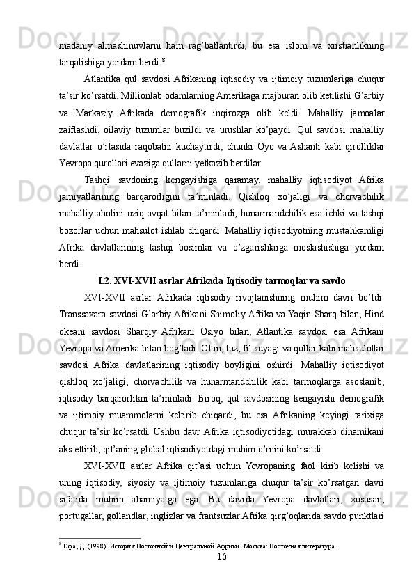 madaniy   almashinuvlarni   ham   rag’batlantirdi,   bu   esa   islom   va   xristianlikning
tarqalishiga yordam berdi. 8
Atlantika   qul   savdosi  Afrikaning   iqtisodiy   va   ijtimoiy   tuzumlariga   chuqur
ta’sir ko’rsatdi. Millionlab odamlarning Amerikaga majburan olib ketilishi G’arbiy
va   Markaziy   Afrikada   demografik   inqirozga   olib   keldi.   Mahalliy   jamoalar
zaiflashdi,   oilaviy   tuzumlar   buzildi   va   urushlar   ko’paydi.   Qul   savdosi   mahalliy
davlatlar   o’rtasida   raqobatni   kuchaytirdi,   chunki   Oyo   va  Ashanti   kabi   qirolliklar
Yevropa qurollari evaziga qullarni yetkazib berdilar.
Tashqi   savdoning   kengayishiga   qaramay,   mahalliy   iqtisodiyot   Afrika
jamiyatlarining   barqarorligini   ta’minladi.   Qishloq   xo’jaligi   va   chorvachilik
mahalliy aholini oziq-ovqat  bilan ta’minladi, hunarmandchilik esa ichki va tashqi
bozorlar  uchun mahsulot  ishlab chiqardi. Mahalliy iqtisodiyotning mustahkamligi
Afrika   davlatlarining   tashqi   bosimlar   va   o’zgarishlarga   moslashishiga   yordam
berdi.
I.2. XVI-XVII asrlar Afrikada Iqtisodiy tarmoqlar va savdo
XVI-XVII   asrlar   Afrikada   iqtisodiy   rivojlanishning   muhim   davri   bo’ldi.
Transsaxara savdosi G’arbiy Afrikani Shimoliy Afrika va Yaqin Sharq bilan, Hind
okeani   savdosi   Sharqiy   Afrikani   Osiyo   bilan,   Atlantika   savdosi   esa   Afrikani
Yevropa va Amerika bilan bog’ladi. Oltin, tuz, fil suyagi va qullar kabi mahsulotlar
savdosi   Afrika   davlatlarining   iqtisodiy   boyligini   oshirdi.   Mahalliy   iqtisodiyot
qishloq   xo’jaligi,   chorvachilik   va   hunarmandchilik   kabi   tarmoqlarga   asoslanib,
iqtisodiy   barqarorlikni   ta’minladi.   Biroq,   qul   savdosining   kengayishi   demografik
va   ijtimoiy   muammolarni   keltirib   chiqardi,   bu   esa   Afrikaning   keyingi   tarixiga
chuqur   ta’sir   ko’rsatdi.   Ushbu   davr  Afrika   iqtisodiyotidagi   murakkab   dinamikani
aks ettirib, qit’aning global iqtisodiyotdagi muhim o’rnini ko’rsatdi.
XVI-XVII   asrlar   Afrika   qit’asi   uchun   Yevropaning   faol   kirib   kelishi   va
uning   iqtisodiy,   siyosiy   va   ijtimoiy   tuzumlariga   chuqur   ta’sir   ko’rsatgan   davri
sifatida   muhim   ahamiyatga   ega.   Bu   davrda   Yevropa   davlatlari,   xususan,
portugallar, gollandlar, inglizlar va frantsuzlar Afrika qirg’oqlarida savdo punktlari
8
 Офа, Д. (1998). История Восточной и Центральной Африки. Москва: Восточная литература.
16 