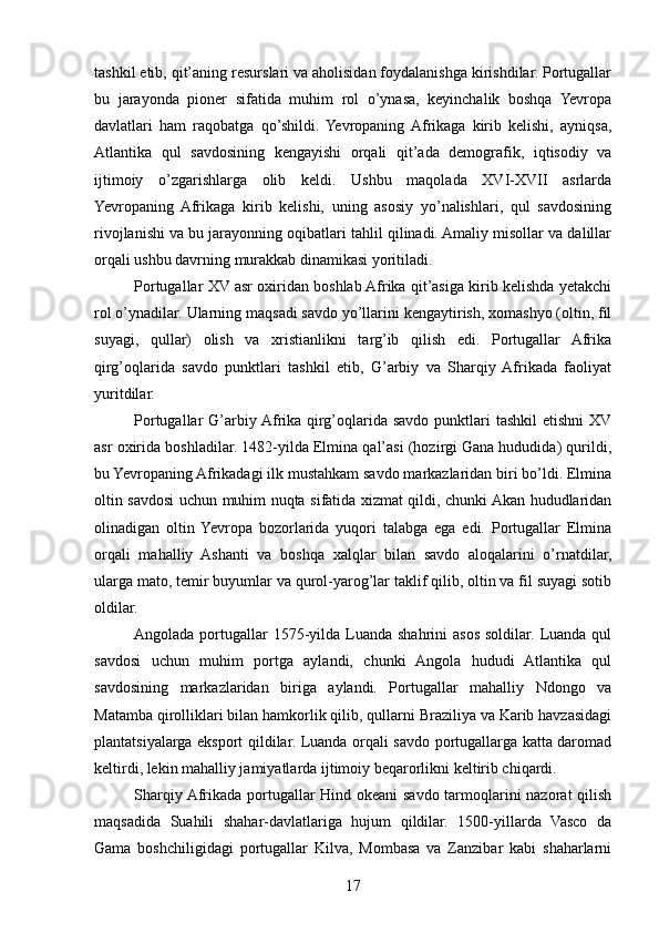 tashkil etib, qit’aning resurslari va aholisidan foydalanishga kirishdilar. Portugallar
bu   jarayonda   pioner   sifatida   muhim   rol   o’ynasa,   keyinchalik   boshqa   Yevropa
davlatlari   ham   raqobatga   qo’shildi.   Yevropaning  Afrikaga   kirib   kelishi,   ayniqsa,
Atlantika   qul   savdosining   kengayishi   orqali   qit’ada   demografik,   iqtisodiy   va
ijtimoiy   o’zgarishlarga   olib   keldi.   Ushbu   maqolada   XVI-XVII   asrlarda
Yevropaning   Afrikaga   kirib   kelishi,   uning   asosiy   yo’nalishlari,   qul   savdosining
rivojlanishi va bu jarayonning oqibatlari tahlil qilinadi. Amaliy misollar va dalillar
orqali ushbu davrning murakkab dinamikasi yoritiladi.
Portugallar XV asr oxiridan boshlab Afrika qit’asiga kirib kelishda yetakchi
rol o’ynadilar. Ularning maqsadi savdo yo’llarini kengaytirish, xomashyo (oltin, fil
suyagi,   qullar)   olish   va   xristianlikni   targ’ib   qilish   edi.   Portugallar   Afrika
qirg’oqlarida   savdo   punktlari   tashkil   etib,   G’arbiy   va   Sharqiy  Afrikada   faoliyat
yuritdilar.
Portugallar  G’arbiy Afrika qirg’oqlarida savdo  punktlari  tashkil  etishni  XV
asr oxirida boshladilar. 1482-yilda Elmina qal’asi (hozirgi Gana hududida) qurildi,
bu Yevropaning Afrikadagi ilk mustahkam savdo markazlaridan biri bo’ldi. Elmina
oltin savdosi uchun muhim nuqta sifatida xizmat qildi, chunki Akan hududlaridan
olinadigan   oltin  Yevropa   bozorlarida   yuqori   talabga   ega   edi.   Portugallar   Elmina
orqali   mahalliy   Ashanti   va   boshqa   xalqlar   bilan   savdo   aloqalarini   o’rnatdilar,
ularga mato, temir buyumlar va qurol-yarog’lar taklif qilib, oltin va fil suyagi sotib
oldilar.
Angolada portugallar  1575-yilda Luanda  shahrini  asos soldilar. Luanda qul
savdosi   uchun   muhim   portga   aylandi,   chunki   Angola   hududi   Atlantika   qul
savdosining   markazlaridan   biriga   aylandi.   Portugallar   mahalliy   Ndongo   va
Matamba qirolliklari bilan hamkorlik qilib, qullarni Braziliya va Karib havzasidagi
plantatsiyalarga eksport qildilar. Luanda orqali savdo portugallarga katta daromad
keltirdi, lekin mahalliy jamiyatlarda ijtimoiy beqarorlikni keltirib chiqardi.
Sharqiy Afrikada portugallar Hind okeani  savdo tarmoqlarini nazorat qilish
maqsadida   Suahili   shahar-davlatlariga   hujum   qildilar.   1500-yillarda   Vasco   da
Gama   boshchiligidagi   portugallar   Kilva,   Mombasa   va   Zanzibar   kabi   shaharlarni
17 