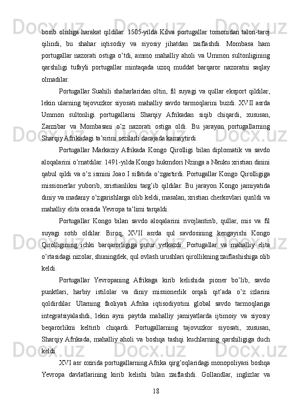 bosib   olishga   harakat   qildilar.   1505-yilda   Kilva   portugallar   tomonidan   talon-taroj
qilindi,   bu   shahar   iqtisodiy   va   siyosiy   jihatdan   zaiflashdi.   Mombasa   ham
portugallar   nazorati   ostiga   o’tdi,   ammo   mahalliy   aholi   va   Ummon   sultonligining
qarshiligi   tufayli   portugallar   mintaqada   uzoq   muddat   barqaror   nazoratni   saqlay
olmadilar.
Portugallar   Suahili   shaharlaridan  oltin,   fil   suyagi   va  qullar   eksport   qildilar,
lekin   ularning   tajovuzkor   siyosati   mahalliy   savdo   tarmoqlarini   buzdi.   XVII   asrda
Ummon   sultonligi   portugallarni   Sharqiy   Afrikadan   siqib   chiqardi,   xususan,
Zanzibar   va   Mombasani   o’z   nazorati   ostiga   oldi.   Bu   jarayon   portugallarning
Sharqiy Afrikadagi ta’sirini sezilarli darajada kamaytirdi.
Portugallar   Markaziy  Afrikada   Kongo   Qirolligi   bilan   diplomatik   va   savdo
aloqalarini o’rnatdilar. 1491-yilda Kongo hukmdori Nzinga a Nkuku xristian dinini
qabul qildi va o’z ismini Joao I sifatida o’zgartirdi. Portugallar Kongo Qirolligiga
missionerlar   yuborib,   xristianlikni   targ’ib   qildilar.   Bu   jarayon   Kongo   jamiyatida
diniy va madaniy o’zgarishlarga olib keldi, masalan, xristian cherkovlari qurildi va
mahalliy elita orasida Yevropa ta’limi tarqaldi.
Portugallar   Kongo   bilan   savdo   aloqalarini   rivojlantirib,   qullar,   mis   va   fil
suyagi   sotib   oldilar.   Biroq,   XVII   asrda   qul   savdosining   kengayishi   Kongo
Qirolligining   ichki   barqarorligiga   putur   yetkazdi.   Portugallar   va   mahalliy   elita
o’rtasidagi nizolar, shuningdek, qul ovlash urushlari qirollikning zaiflashishiga olib
keldi.
Portugallar   Yevropaning   Afrikaga   kirib   kelishida   pioner   bo’lib,   savdo
punktlari,   harbiy   istilolar   va   diniy   missionerlik   orqali   qit’ada   o’z   izlarini
qoldirdilar.   Ularning   faoliyati   Afrika   iqtisodiyotini   global   savdo   tarmoqlariga
integratsiyalashdi,   lekin   ayni   paytda   mahalliy   jamiyatlarda   ijtimoiy   va   siyosiy
beqarorlikni   keltirib   chiqardi.   Portugallarning   tajovuzkor   siyosati,   xususan,
Sharqiy  Afrikada,   mahalliy   aholi   va   boshqa   tashqi   kuchlarning   qarshiligiga   duch
keldi.
XVI asr oxirida portugallarning Afrika qirg’oqlaridagi monopoliyasi boshqa
Yevropa   davlatlarining   kirib   kelishi   bilan   zaiflashdi.   Gollandlar,   inglizlar   va
18 