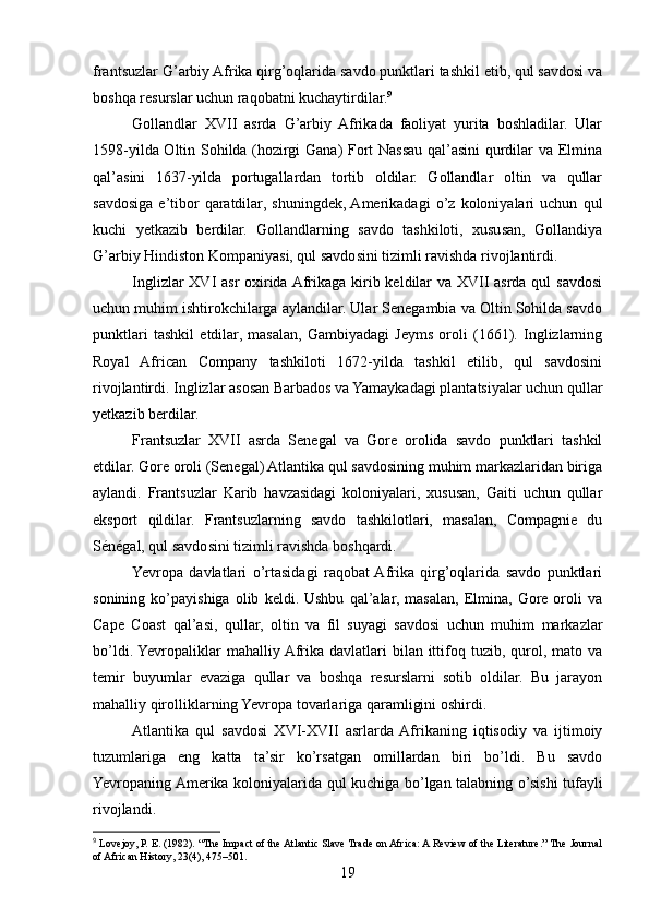 frantsuzlar G’arbiy Afrika qirg’oqlarida savdo punktlari tashkil etib, qul savdosi va
boshqa resurslar uchun raqobatni kuchaytirdilar. 9
Gollandlar   XVII   asrda   G’arbiy   Afrikada   faoliyat   yurita   boshladilar.   Ular
1598-yilda Oltin Sohilda (hozirgi Gana) Fort Nassau qal’asini  qurdilar va Elmina
qal’asini   1637-yilda   portugallardan   tortib   oldilar.   Gollandlar   oltin   va   qullar
savdosiga   e’tibor   qaratdilar,   shuningdek,  Amerikadagi   o’z   koloniyalari   uchun   qul
kuchi   yetkazib   berdilar.   Gollandlarning   savdo   tashkiloti,   xususan,   Gollandiya
G’arbiy Hindiston Kompaniyasi, qul savdosini tizimli ravishda rivojlantirdi.
Inglizlar  XVI asr  oxirida Afrikaga kirib keldilar  va XVII asrda qul  savdosi
uchun muhim ishtirokchilarga aylandilar. Ular Senegambia va Oltin Sohilda savdo
punktlari   tashkil   etdilar,   masalan,   Gambiyadagi   Jeyms   oroli   (1661).   Inglizlarning
Royal   African   Company   tashkiloti   1672-yilda   tashkil   etilib,   qul   savdosini
rivojlantirdi. Inglizlar asosan Barbados va Yamaykadagi plantatsiyalar uchun qullar
yetkazib berdilar.
Frantsuzlar   XVII   asrda   Senegal   va   Gore   orolida   savdo   punktlari   tashkil
etdilar. Gore oroli (Senegal) Atlantika qul savdosining muhim markazlaridan biriga
aylandi.   Frantsuzlar   Karib   havzasidagi   koloniyalari,   xususan,   Gaiti   uchun   qullar
eksport   qildilar.   Frantsuzlarning   savdo   tashkilotlari,   masalan,   Compagnie   du
Sénégal, qul savdosini tizimli ravishda boshqardi.
Yevropa   davlatlari   o’rtasidagi   raqobat  Afrika   qirg’oqlarida   savdo   punktlari
sonining   ko’payishiga   olib   keldi.  Ushbu   qal’alar,   masalan,   Elmina,   Gore  oroli   va
Cape   Coast   qal’asi,   qullar,   oltin   va   fil   suyagi   savdosi   uchun   muhim   markazlar
bo’ldi. Yevropaliklar  mahalliy Afrika davlatlari  bilan ittifoq tuzib, qurol, mato va
temir   buyumlar   evaziga   qullar   va   boshqa   resurslarni   sotib   oldilar.   Bu   jarayon
mahalliy qirolliklarning Yevropa tovarlariga qaramligini oshirdi.
Atlantika   qul   savdosi   XVI-XVII   asrlarda  Afrikaning   iqtisodiy   va   ijtimoiy
tuzumlariga   eng   katta   ta’sir   ko’rsatgan   omillardan   biri   bo’ldi.   Bu   savdo
Yevropaning Amerika koloniyalarida qul kuchiga bo’lgan talabning o’sishi tufayli
rivojlandi.
9
 Lovejoy, P. E. (1982). “The Impact of the Atlantic Slave Trade on Africa: A Review of the Literature.” The Journal
of African History, 23(4), 475–501.
19 
