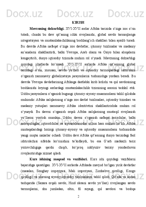 KIRISH
Mavzuning   dolzarbligi.   XVI-XVII   asrlar  Afrika   tarixida   o‘ziga   xos   o‘rin
tutadi,   chunki   bu   davr   qit’aning   ichki   rivojlanishi,   global   savdo   tarmoqlariga
integratsiyasi  va   mustamlakachilikning  boshlang‘ich  shakllari   bilan   ajralib  turadi.
Bu   davrda   Afrika   nafaqat   o‘ziga   xos   davlatlar,   ijtimoiy   tuzilmalar   va   madaniy
an’analarni   shakllantirdi,   balki   Yevropa,   Arab   olami   va   Osiyo   bilan   aloqalarni
kengaytirib,   dunyo   iqtisodiy   tizimida   muhim   rol   o‘ynadi.   Mavzuning   dolzarbligi
quyidagi   jihatlarda   ko‘rinadi.   XVI-XVII   asrlarda   Afrika   qit’asining   global
tarixdagi   o‘rni,   xususan,   savdo   yo‘llari   va   iqtisodiy   tarmoqlardagi   ishtirokini
o‘rganish   zamonaviy   globalizatsiya   jarayonlarini   tushunishga   yordam   beradi.   Bu
davrda Yevropa  davlatlarining Afrikaga dastlabki  kirib kelishi  va  qul  savdosining
boshlanishi   keyingi   asrlardagi   mustamlakachilik   tizimining   asosini   tashkil   etdi.
Ushbu jarayonlarni o‘rganish bugungi ijtimoiy-siyosiy muammolarni tahlil qilishda
muhimdir. Afrika xalqlarining o‘ziga xos davlat  tuzilmalari, iqtisodiy tizimlari  va
madaniy   yutuqlari   zamonaviy   Afrika   identitetini   shakllantirishda   muhim   rol
o‘ynaydi.   Bu   davrni   o‘rganish   orqali   Afrika   xalqlarining   mustaqil   rivojlanish
yo‘llarini   yoritish   mumkin.   Ushbu   davrni   o‘rganish   nafaqat   tarixchilar,   balki
antropologlar,   iqtisodchilar   va   siyosatshunoslar   uchun   ham   muhim   bo‘lib,  Afrika
mintaqalaridagi   hozirgi   ijtimoiy-siyosiy   va   iqtisodiy   muammolarni   tushunishda
yangi nuqtai nazarlar ochadi. Ushbu davr  Afrika qit’asining dunyo tarixidagi  faol
ishtirokchisi   sifatida   ko‘rinishini   ta’kidlaydi,   bu   esa   G‘arb   markazli   tarix
yozuvchiligiga   qarshi   chiqib,   ko‘proq   inklyuziv   tarixiy   yondashuvni
rivojlantirishga xizmat qiladi.
Kurs   ishining   maqsad   va   vazifalari.   Kurs   ishi   quyidagi   vazifalarni
bajarishga qaratilgan. XVI-XVII asrlarda Afrikada mavjud bo‘lgan yirik davlatlar
(masalan,   Songhay   imperiyasi,   Mali   imperiyasi,   Zimbabve   qirolligi,   Kongo
qirolligi) va ularning siyosiy-iqtisodiy tuzilmalarini tahlil qilish. Qit’ada va undan
tashqarida   (Saxara   orqali   savdo,   Hind   okeani   savdo   yo‘llari)   rivojlangan   savdo
tarmoqlarini,   shu   jumladan,   oltin,   fil   suyagi,   qul   savdosi   va   boshqa
2 