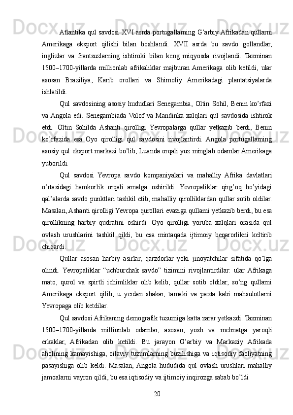 Atlantika qul savdosi XVI asrda portugallarning G’arbiy Afrikadan qullarni
Amerikaga   eksport   qilishi   bilan   boshlandi.   XVII   asrda   bu   savdo   gollandlar,
inglizlar   va   frantsuzlarning   ishtiroki   bilan   keng   miqyosda   rivojlandi.   Taxminan
1500–1700-yillarda   millionlab   afrikaliklar   majburan  Amerikaga   olib   ketildi,   ular
asosan   Braziliya,   Karib   orollari   va   Shimoliy   Amerikadagi   plantatsiyalarda
ishlatildi.
Qul   savdosining   asosiy   hududlari   Senegambia,   Oltin   Sohil,   Benin   ko’rfazi
va  Angola   edi.   Senegambiada  Volof   va   Mandinka   xalqlari   qul   savdosida   ishtirok
etdi.   Oltin   Sohilda   Ashanti   qirolligi   Yevropalarga   qullar   yetkazib   berdi,   Benin
ko’rfazida   esa   Oyo   qirolligi   qul   savdosini   rivojlantirdi.   Angola   portugallarning
asosiy qul eksport markazi bo’lib, Luanda orqali yuz minglab odamlar Amerikaga
yuborildi.
Qul   savdosi   Yevropa   savdo   kompaniyalari   va   mahalliy   Afrika   davlatlari
o’rtasidagi   hamkorlik   orqali   amalga   oshirildi.   Yevropaliklar   qirg’oq   bo’yidagi
qal’alarda savdo punktlari tashkil etib, mahalliy qirolliklardan qullar sotib oldilar.
Masalan, Ashanti qirolligi Yevropa qurollari evaziga qullarni yetkazib berdi, bu esa
qirollikning   harbiy   qudratini   oshirdi.   Oyo   qirolligi   yoruba   xalqlari   orasida   qul
ovlash   urushlarini   tashkil   qildi,   bu   esa   mintaqada   ijtimoiy   beqarorlikni   keltirib
chiqardi.
Qullar   asosan   harbiy   asirlar,   qarzdorlar   yoki   jinoyatchilar   sifatida   qo’lga
olindi.   Yevropaliklar   “uchburchak   savdo”   tizimini   rivojlantirdilar:   ular  Afrikaga
mato,   qurol   va   spirtli   ichimliklar   olib   kelib,   qullar   sotib   oldilar,   so’ng   qullarni
Amerikaga   eksport   qilib,   u   yerdan   shakar,   tamaki   va   paxta   kabi   mahsulotlarni
Yevropaga olib ketdilar.
Qul savdosi Afrikaning demografik tuzumiga katta zarar yetkazdi. Taxminan
1500–1700-yillarda   millionlab   odamlar,   asosan,   yosh   va   mehnatga   yaroqli
erkaklar,   Afrikadan   olib   ketildi.   Bu   jarayon   G’arbiy   va   Markaziy   Afrikada
aholining   kamayishiga,   oilaviy   tuzumlarning   buzilishiga   va   iqtisodiy   faoliyatning
pasayishiga   olib   keldi.   Masalan,  Angola   hududida   qul   ovlash   urushlari   mahalliy
jamoalarni vayron qildi, bu esa iqtisodiy va ijtimoiy inqirozga sabab bo’ldi.
20 