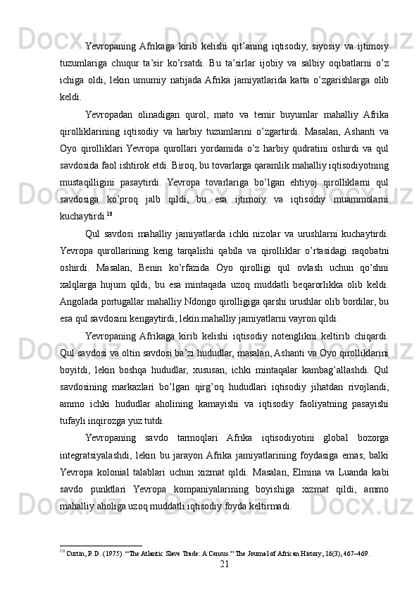 Yevropaning  Afrikaga   kirib   kelishi   qit’aning   iqtisodiy,   siyosiy   va   ijtimoiy
tuzumlariga   chuqur   ta’sir   ko’rsatdi.   Bu   ta’sirlar   ijobiy   va   salbiy   oqibatlarni   o’z
ichiga   oldi,   lekin   umumiy   natijada  Afrika   jamiyatlarida   katta   o’zgarishlarga   olib
keldi.
Yevropadan   olinadigan   qurol,   mato   va   temir   buyumlar   mahalliy   Afrika
qirolliklarining   iqtisodiy   va   harbiy   tuzumlarini   o’zgartirdi.   Masalan,  Ashanti   va
Oyo   qirolliklari  Yevropa   qurollari   yordamida   o’z   harbiy   qudratini   oshirdi   va   qul
savdosida faol ishtirok etdi. Biroq, bu tovarlarga qaramlik mahalliy iqtisodiyotning
mustaqilligini   pasaytirdi.   Yevropa   tovarlariga   bo’lgan   ehtiyoj   qirolliklarni   qul
savdosiga   ko’proq   jalb   qildi,   bu   esa   ijtimoiy   va   iqtisodiy   muammolarni
kuchaytirdi. 10
Qul   savdosi   mahalliy   jamiyatlarda   ichki   nizolar   va   urushlarni   kuchaytirdi.
Yevropa   qurollarining   keng   tarqalishi   qabila   va   qirolliklar   o’rtasidagi   raqobatni
oshirdi.   Masalan,   Benin   ko’rfazida   Oyo   qirolligi   qul   ovlash   uchun   qo’shni
xalqlarga   hujum   qildi,   bu   esa   mintaqada   uzoq   muddatli   beqarorlikka   olib   keldi.
Angolada portugallar mahalliy Ndongo qirolligiga qarshi urushlar olib bordilar, bu
esa qul savdosini kengaytirdi, lekin mahalliy jamiyatlarni vayron qildi.
Yevropaning  Afrikaga   kirib   kelishi   iqtisodiy   notenglikni   keltirib   chiqardi.
Qul savdosi va oltin savdosi ba’zi hududlar, masalan, Ashanti va Oyo qirolliklarini
boyitdi,   lekin   boshqa   hududlar,   xususan,   ichki   mintaqalar   kambag’allashdi.   Qul
savdosining   markazlari   bo’lgan   qirg’oq   hududlari   iqtisodiy   jihatdan   rivojlandi,
ammo   ichki   hududlar   aholining   kamayishi   va   iqtisodiy   faoliyatning   pasayishi
tufayli inqirozga yuz tutdi.
Yevropaning   savdo   tarmoqlari   Afrika   iqtisodiyotini   global   bozorga
integratsiyalashdi,   lekin   bu   jarayon  Afrika   jamiyatlarining   foydasiga   emas,   balki
Yevropa   kolonial   talablari   uchun   xizmat   qildi.   Masalan,   Elmina   va   Luanda   kabi
savdo   punktlari   Yevropa   kompaniyalarining   boyishiga   xizmat   qildi,   ammo
mahalliy aholiga uzoq muddatli iqtisodiy foyda keltirmadi.
10
 Curtin, P. D. (1975). “The Atlantic Slave Trade: A Census.” The Journal of African History, 16(3), 467–469.
21 
