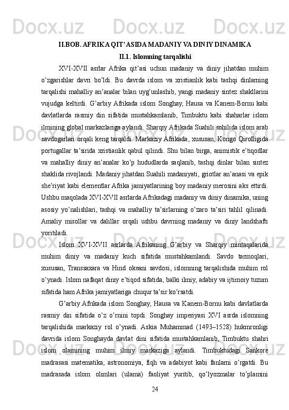 II.BOB. AFRIKA QIT’ASIDA MADANIY VA DINIY DINAMIKA
II.1. Islomning tarqalishi
XVI-XVII   asrlar   Afrika   qit’asi   uchun   madaniy   va   diniy   jihatdan   muhim
o’zgarishlar   davri   bo’ldi.   Bu   davrda   islom   va   xristianlik   kabi   tashqi   dinlarning
tarqalishi  mahalliy an’analar bilan uyg’unlashib, yangi  madaniy sintez shakllarini
vujudga   keltirdi.   G’arbiy  Afrikada   islom   Songhay,   Hausa   va   Kanem-Bornu   kabi
davlatlarda   rasmiy   din   sifatida   mustahkamlanib,   Timbuktu   kabi   shaharlar   islom
ilmining global markazlariga aylandi. Sharqiy Afrikada Suahili sohilida islom arab
savdogarlari orqali keng tarqaldi. Markaziy Afrikada, xususan, Kongo Qirolligida
portugallar  ta’sirida  xristianlik  qabul  qilindi.  Shu  bilan   birga,   animistik  e’tiqodlar
va   mahalliy   diniy   an’analar   ko’p   hududlarda   saqlanib,   tashqi   dinlar   bilan   sintez
shaklida rivojlandi. Madaniy jihatdan Suahili madaniyati, griotlar an’anasi va epik
she’riyat kabi elementlar Afrika jamiyatlarining boy madaniy merosini aks ettirdi.
Ushbu maqolada XVI-XVII asrlarda Afrikadagi madaniy va diniy dinamika, uning
asosiy   yo’nalishlari,   tashqi   va   mahalliy   ta’sirlarning   o’zaro   ta’siri   tahlil   qilinadi.
Amaliy   misollar   va   dalillar   orqali   ushbu   davrning   madaniy   va   diniy   landshafti
yoritiladi.
Islom   XVI-XVII   asrlarda   Afrikaning   G’arbiy   va   Sharqiy   mintaqalarida
muhim   diniy   va   madaniy   kuch   sifatida   mustahkamlandi.   Savdo   tarmoqlari,
xususan,   Transsaxara   va   Hind   okeani   savdosi,   islomning   tarqalishida   muhim   rol
o’ynadi. Islom nafaqat diniy e’tiqod sifatida, balki ilmiy, adabiy va ijtimoiy tuzum
sifatida ham Afrika jamiyatlariga chuqur ta’sir ko’rsatdi.
G’arbiy  Afrikada   islom   Songhay,   Hausa   va   Kanem-Bornu   kabi   davlatlarda
rasmiy   din   sifatida   o’z   o’rnini   topdi.   Songhay   imperiyasi   XVI   asrda   islomning
tarqalishida   markaziy   rol   o’ynadi.   Askia   Muhammad   (1493–1528)   hukmronligi
davrida   islom   Songhayda   davlat   dini   sifatida   mustahkamlanib,   Timbuktu   shahri
islom   olamining   muhim   ilmiy   markaziga   aylandi.   Timbuktudagi   Sankore
madrasasi   matematika,   astronomiya,   fiqh   va   adabiyot   kabi   fanlarni   o’rgatdi.   Bu
madrasada   islom   olimlari   (ulama)   faoliyat   yuritib,   qo’lyozmalar   to’plamini
24 