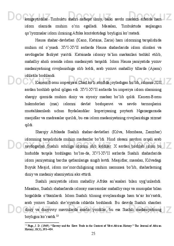 kengaytirdilar.   Timbuktu   shahri   nafaqat   ilmiy,   balki   savdo   markazi   sifatida   ham
islom   olamida   muhim   o’rin   egalladi.   Masalan,   Timbuktuda   saqlangan
qo’lyozmalar islom ilmining Afrika kontekstidagi boyligini ko’rsatadi.
Hausa   shahar-davlatlari   (Kano,   Katsina,   Zaria)   ham   islomning   tarqalishida
muhim   rol   o’ynadi.   XVI-XVII   asrlarda   Hausa   shaharlarida   islom   olimlari   va
savdogarlar   faoliyat   yuritdi.   Katsinada   islomiy   ta’lim   markazlari   tashkil   etilib,
mahalliy   aholi   orasida   islom   madaniyati   tarqaldi.   Islom   Hausa   jamiyatida   yozuv
madaniyatining   rivojlanishiga   olib   keldi,   arab   yozuvi   mahalliy   tillarda   (Ajami)
ishlatila boshlandi.
Kanem-Bornu imperiyasi Chad ko’li atrofida joylashgan bo’lib, islomni XIII
asrdan boshlab qabul qilgan edi. XVI-XVII asrlarda bu imperiya islom olamining
sharqiy   qismida   muhim   diniy   va   siyosiy   markaz   bo’lib   qoldi.   Kanem-Bornu
hukmdorlari   (mai)   islomni   davlat   boshqaruvi   va   savdo   tarmoqlarini
mustahkamlash   uchun   foydalandilar.   Imperiyaning   poytaxti   Ngazargamuda
masjidlar va madrasalar qurildi, bu esa islom madaniyatining rivojlanishiga xizmat
qildi.
Sharqiy   Afrikada   Suahili   shahar-davlatlari   (Kilva,   Mombasa,   Zanzibar)
islomning   tarqalishida   muhim   markazlar   bo’ldi.   Hind   okeani   savdosi   orqali   arab
savdogarlari   Suahili   sohiliga   islomni   olib   keldilar.   X   asrdan   boshlab   islom   bu
hududda   tarqala   boshlagan   bo’lsa-da,   XVI-XVII   asrlarda   Suahili   shaharlarida
islom jamiyatning barcha qatlamlariga singib ketdi. Masjidlar, masalan, Kilvadagi
Buyuk   Masjid,   islom   me’morchiligining   muhim   namunasi   bo’lib,   shaharlarning
diniy va madaniy ahamiyatini aks ettirdi.
Suahili   jamiyatida   islom   mahalliy   Afrika   an’analari   bilan   uyg’unlashdi.
Masalan, Suahili shaharlarida islomiy marosimlar mahalliy raqs va musiqalar bilan
birgalikda   o’tkazilardi.   Islom   Suahili   tilining   rivojlanishiga   ham   ta’sir   ko’rsatdi,
arab   yozuvi   Suahili   she’riyatida   ishlatila   boshlandi.   Bu   davrda   Suahili   shairlari
diniy   va   dunyoviy   mavzularda   asarlar   yozdilar,   bu   esa   Suahili   madaniyatining
boyligini ko’rsatdi. 12
12
 Fage, J. D. (1969). “Slavery and the Slave Trade in the Context of West African History.” The Journal of African
History, 10(3), 393–404.
25 