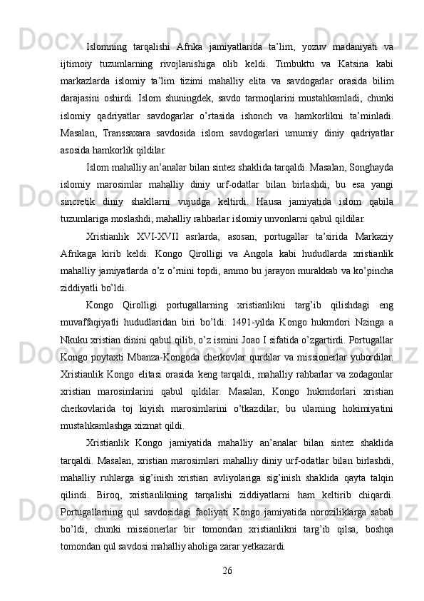 Islomning   tarqalishi   Afrika   jamiyatlarida   ta’lim,   yozuv   madaniyati   va
ijtimoiy   tuzumlarning   rivojlanishiga   olib   keldi.   Timbuktu   va   Katsina   kabi
markazlarda   islomiy   ta’lim   tizimi   mahalliy   elita   va   savdogarlar   orasida   bilim
darajasini   oshirdi.   Islom   shuningdek,   savdo   tarmoqlarini   mustahkamladi,   chunki
islomiy   qadriyatlar   savdogarlar   o’rtasida   ishonch   va   hamkorlikni   ta’minladi.
Masalan,   Transsaxara   savdosida   islom   savdogarlari   umumiy   diniy   qadriyatlar
asosida hamkorlik qildilar.
Islom mahalliy an’analar bilan sintez shaklida tarqaldi. Masalan, Songhayda
islomiy   marosimlar   mahalliy   diniy   urf-odatlar   bilan   birlashdi,   bu   esa   yangi
sincretik   diniy   shakllarni   vujudga   keltirdi.   Hausa   jamiyatida   islom   qabila
tuzumlariga moslashdi, mahalliy rahbarlar islomiy unvonlarni qabul qildilar.
Xristianlik   XVI-XVII   asrlarda,   asosan,   portugallar   ta’sirida   Markaziy
Afrikaga   kirib   keldi.   Kongo   Qirolligi   va   Angola   kabi   hududlarda   xristianlik
mahalliy jamiyatlarda o’z o’rnini topdi, ammo bu jarayon murakkab va ko’pincha
ziddiyatli bo’ldi.
Kongo   Qirolligi   portugallarning   xristianlikni   targ’ib   qilishdagi   eng
muvaffaqiyatli   hududlaridan   biri   bo’ldi.   1491-yilda   Kongo   hukmdori   Nzinga   a
Nkuku xristian dinini qabul qilib, o’z ismini Joao I sifatida o’zgartirdi. Portugallar
Kongo  poytaxti   Mbanza-Kongoda   cherkovlar  qurdilar  va   missionerlar   yubordilar.
Xristianlik   Kongo   elitasi   orasida   keng   tarqaldi,   mahalliy   rahbarlar   va   zodagonlar
xristian   marosimlarini   qabul   qildilar.   Masalan,   Kongo   hukmdorlari   xristian
cherkovlarida   toj   kiyish   marosimlarini   o’tkazdilar,   bu   ularning   hokimiyatini
mustahkamlashga xizmat qildi.
Xristianlik   Kongo   jamiyatida   mahalliy   an’analar   bilan   sintez   shaklida
tarqaldi.   Masalan,   xristian   marosimlari   mahalliy   diniy   urf-odatlar   bilan   birlashdi,
mahalliy   ruhlarga   sig’inish   xristian   avliyolariga   sig’inish   shaklida   qayta   talqin
qilindi.   Biroq,   xristianlikning   tarqalishi   ziddiyatlarni   ham   keltirib   chiqardi.
Portugallarning   qul   savdosidagi   faoliyati   Kongo   jamiyatida   noroziliklarga   sabab
bo’ldi,   chunki   missionerlar   bir   tomondan   xristianlikni   targ’ib   qilsa,   boshqa
tomondan qul savdosi mahalliy aholiga zarar yetkazardi.
26 