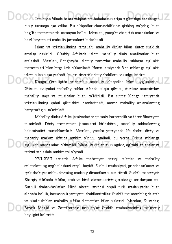 Janubiy Afrikada bantu xalqlari ota-bobolar ruhlariga sig’inishga asoslangan
diniy   tuzumga   ega   edilar.   Bu   e’tiqodlar   chorvachilik   va   qishloq   xo’jaligi   bilan
bog’liq marosimlarda namoyon bo’ldi. Masalan, yomg’ir chaqirish marosimlari va
hosil bayramlari mahalliy jamoalarni birlashtirdi.
Islom   va   xristianlikning   tarqalishi   mahalliy   dinlar   bilan   sintez   shaklida
amalga   oshirildi.   G’arbiy   Afrikada   islom   mahalliy   diniy   amaliyotlar   bilan
aralashdi.   Masalan,   Songhayda   islomiy   namozlar   mahalliy   ruhlarga   sig’inish
marosimlari bilan birgalikda o’tkazilardi. Hausa jamiyatida Bori ruhlariga sig’inish
islom bilan birga yashadi, bu esa sincretik diniy shakllarni vujudga keltirdi.
Kongo   Qirolligida   xristianlik   mahalliy   e’tiqodlar   bilan   uyg’unlashdi.
Xristian   avliyolari   mahalliy   ruhlar   sifatida   talqin   qilindi,   cherkov   marosimlari
mahalliy   raqs   va   musiqalar   bilan   to’ldirildi.   Bu   sintez   Kongo   jamiyatida
xristianlikning   qabul   qilinishini   osonlashtirdi,   ammo   mahalliy   an’analarning
barqarorligini ta’minladi.
Mahalliy dinlar Afrika jamiyatlarida ijtimoiy barqarorlik va identifikatsiyani
ta’minladi.   Diniy   marosimlar   jamoalarni   birlashtirdi,   mahalliy   rahbarlarning
hokimiyatini   mustahkamladi.   Masalan,   yoruba   jamiyatida   Ife   shahri   diniy   va
madaniy   markaz   sifatida   muhim   o’rinni   egalladi,   bu   yerda   Orisha   ruhlariga
sig’inish marosimlari o’tkazildi. Mahalliy dinlar shuningdek, og’zaki an’analar va
tarixni saqlashda muhim rol o’ynadi.
XVI-XVII   asrlarda   Afrika   madaniyati   tashqi   ta’sirlar   va   mahalliy
an’analarning uyg’unlashuvi orqali boyidi. Suahili madaniyati, griotlar an’anasi va
epik she’riyat ushbu davrning madaniy dinamikasini aks ettirdi. Suahili madaniyati
Sharqiy  Afrikada  Afrika,   arab   va   hind   elementlarining   sinteziga   asoslangan   edi.
Suahili   shahar-davlatlari   Hind   okeani   savdosi   orqali   turli   madaniyatlar   bilan
aloqada bo’lib, kosmopolit jamiyatni shakllantirdilar. Suahili me’morchiligida arab
va   hind   uslublari   mahalliy  Afrika   elementlari   bilan   birlashdi.   Masalan,   Kilvadagi
Buyuk   Masjid   va   Zanzibardagi   tosh   uylar   Suahili   madaniyatining   me’moriy
boyligini ko’rsatdi.
28 