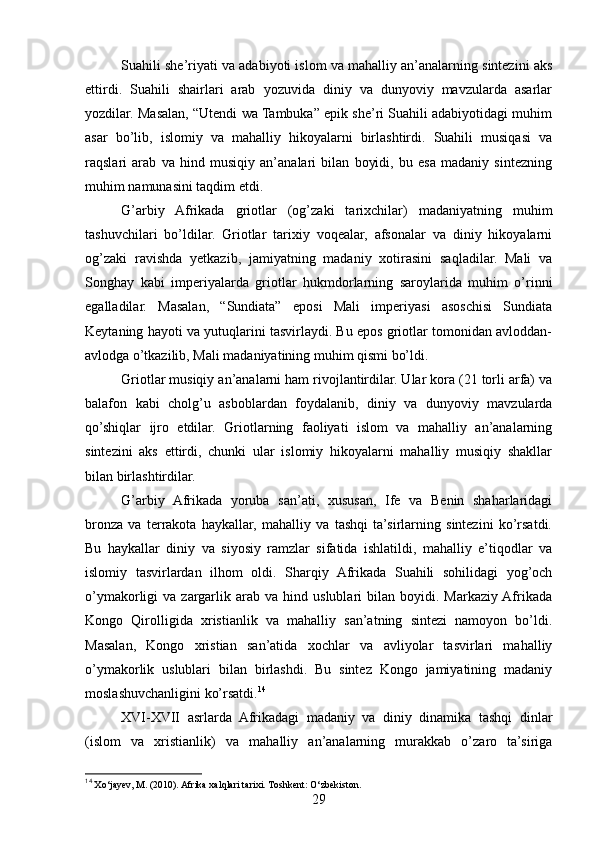 Suahili she’riyati va adabiyoti islom va mahalliy an’analarning sintezini aks
ettirdi.   Suahili   shairlari   arab   yozuvida   diniy   va   dunyoviy   mavzularda   asarlar
yozdilar. Masalan, “Utendi wa Tambuka” epik she’ri Suahili adabiyotidagi muhim
asar   bo’lib,   islomiy   va   mahalliy   hikoyalarni   birlashtirdi.   Suahili   musiqasi   va
raqslari   arab   va   hind   musiqiy   an’analari   bilan   boyidi,   bu   esa   madaniy   sintezning
muhim namunasini taqdim etdi.
G’arbiy   Afrikada   griotlar   (og’zaki   tarixchilar)   madaniyatning   muhim
tashuvchilari   bo’ldilar.   Griotlar   tarixiy   voqealar,   afsonalar   va   diniy   hikoyalarni
og’zaki   ravishda   yetkazib,   jamiyatning   madaniy   xotirasini   saqladilar.   Mali   va
Songhay   kabi   imperiyalarda   griotlar   hukmdorlarning   saroylarida   muhim   o’rinni
egalladilar.   Masalan,   “Sundiata”   eposi   Mali   imperiyasi   asoschisi   Sundiata
Keytaning hayoti va yutuqlarini tasvirlaydi. Bu epos griotlar tomonidan avloddan-
avlodga o’tkazilib, Mali madaniyatining muhim qismi bo’ldi.
Griotlar musiqiy an’analarni ham rivojlantirdilar. Ular kora (21 torli arfa) va
balafon   kabi   cholg’u   asboblardan   foydalanib,   diniy   va   dunyoviy   mavzularda
qo’shiqlar   ijro   etdilar.   Griotlarning   faoliyati   islom   va   mahalliy   an’analarning
sintezini   aks   ettirdi,   chunki   ular   islomiy   hikoyalarni   mahalliy   musiqiy   shakllar
bilan birlashtirdilar.
G’arbiy   Afrikada   yoruba   san’ati,   xususan,   Ife   va   Benin   shaharlaridagi
bronza   va   terrakota   haykallar,   mahalliy   va   tashqi   ta’sirlarning   sintezini   ko’rsatdi.
Bu   haykallar   diniy   va   siyosiy   ramzlar   sifatida   ishlatildi,   mahalliy   e’tiqodlar   va
islomiy   tasvirlardan   ilhom   oldi.   Sharqiy   Afrikada   Suahili   sohilidagi   yog’och
o’ymakorligi   va   zargarlik  arab   va   hind   uslublari   bilan   boyidi.  Markaziy  Afrikada
Kongo   Qirolligida   xristianlik   va   mahalliy   san’atning   sintezi   namoyon   bo’ldi.
Masalan,   Kongo   xristian   san’atida   xochlar   va   avliyolar   tasvirlari   mahalliy
o’ymakorlik   uslublari   bilan   birlashdi.   Bu   sintez   Kongo   jamiyatining   madaniy
moslashuvchanligini ko’rsatdi. 14
XVI-XVII   asrlarda   Afrikadagi   madaniy   va   diniy   dinamika   tashqi   dinlar
(islom   va   xristianlik)   va   mahalliy   an’analarning   murakkab   o’zaro   ta’siriga
14
 Xo‘jayev, M. (2010). Afrika xalqlari tarixi. Toshkent: O‘zbekiston.
29 