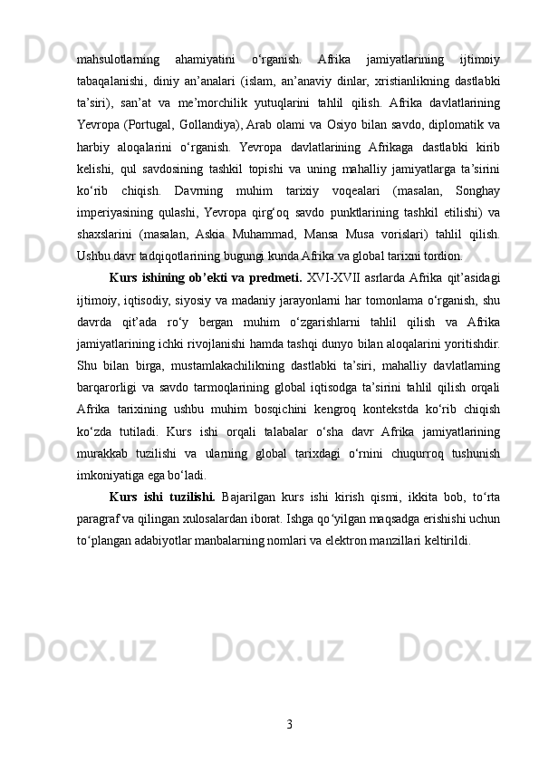 mahsulotlarning   ahamiyatini   o‘rganish.   Afrika   jamiyatlarining   ijtimoiy
tabaqalanishi,   diniy   an’analari   (islam,   an’anaviy   dinlar,   xristianlikning   dastlabki
ta’siri),   san’at   va   me’morchilik   yutuqlarini   tahlil   qilish.   Afrika   davlatlarining
Yevropa   (Portugal,   Gollandiya),  Arab   olami   va   Osiyo   bilan   savdo,   diplomatik   va
harbiy   aloqalarini   o‘rganish.   Yevropa   davlatlarining   Afrikaga   dastlabki   kirib
kelishi,   qul   savdosining   tashkil   topishi   va   uning   mahalliy   jamiyatlarga   ta’sirini
ko‘rib   chiqish.   Davrning   muhim   tarixiy   voqealari   (masalan,   Songhay
imperiyasining   qulashi,   Yevropa   qirg‘oq   savdo   punktlarining   tashkil   etilishi)   va
shaxslarini   (masalan,   Askia   Muhammad,   Mansa   Musa   vorislari)   tahlil   qilish.
Ushbu davr tadqiqotlarining bugungi kunda Afrika va global tarixni tordion.
Kurs   ishining   ob’ekti   va   predmeti.   XVI-XVII   asrlarda  Afrika   qit’asidagi
ijtimoiy, iqtisodiy, siyosiy va madaniy jarayonlarni  har tomonlama o‘rganish, shu
davrda   qit’ada   ro‘y   bergan   muhim   o‘zgarishlarni   tahlil   qilish   va   Afrika
jamiyatlarining ichki rivojlanishi hamda tashqi dunyo bilan aloqalarini yoritishdir.
Shu   bilan   birga,   mustamlakachilikning   dastlabki   ta’siri,   mahalliy   davlatlarning
barqarorligi   va   savdo   tarmoqlarining   global   iqtisodga   ta’sirini   tahlil   qilish   orqali
Afrika   tarixining   ushbu   muhim   bosqichini   kengroq   kontekstda   ko‘rib   chiqish
ko‘zda   tutiladi.   Kurs   ishi   orqali   talabalar   o‘sha   davr   Afrika   jamiyatlarining
murakkab   tuzilishi   va   ularning   global   tarixdagi   o‘rnini   chuqurroq   tushunish
imkoniyatiga ega bo‘ladi.
Kurs   ishi   tuzilishi.   Bajarilgan   kurs   ishi   kirish   qismi,   ikkita   bob,   to rtaʻ
paragraf va qilingan xulosalardan iborat. Ishga qo yilgan maqsadga erishishi uchun	
ʻ
to plangan adabiyotlar manbalarning nomlari va elektron manzillari keltirildi. 	
ʻ
3 