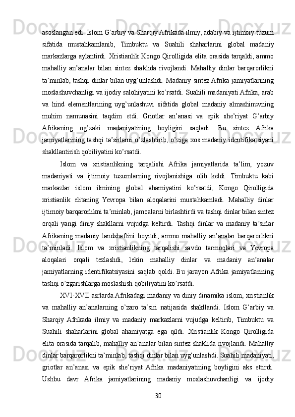 asoslangan edi. Islom G’arbiy va Sharqiy Afrikada ilmiy, adabiy va ijtimoiy tuzum
sifatida   mustahkamlanib,   Timbuktu   va   Suahili   shaharlarini   global   madaniy
markazlarga aylantirdi. Xristianlik Kongo Qirolligida elita orasida tarqaldi, ammo
mahalliy   an’analar   bilan   sintez   shaklida   rivojlandi.   Mahalliy   dinlar   barqarorlikni
ta’minlab, tashqi dinlar bilan uyg’unlashdi. Madaniy sintez Afrika jamiyatlarining
moslashuvchanligi va ijodiy salohiyatini ko’rsatdi. Suahili madaniyati Afrika, arab
va   hind   elementlarining   uyg’unlashuvi   sifatida   global   madaniy   almashinuvning
muhim   namunasini   taqdim   etdi.   Griotlar   an’anasi   va   epik   she’riyat   G’arbiy
Afrikaning   og’zaki   madaniyatining   boyligini   saqladi.   Bu   sintez   Afrika
jamiyatlarining tashqi  ta’sirlarni  o’zlashtirib, o’ziga xos madaniy identifikatsiyani
shakllantirish qobiliyatini ko’rsatdi.
Islom   va   xristianlikning   tarqalishi   Afrika   jamiyatlarida   ta’lim,   yozuv
madaniyati   va   ijtimoiy   tuzumlarning   rivojlanishiga   olib   keldi.   Timbuktu   kabi
markazlar   islom   ilmining   global   ahamiyatini   ko’rsatdi,   Kongo   Qirolligida
xristianlik   elitaning   Yevropa   bilan   aloqalarini   mustahkamladi.   Mahalliy   dinlar
ijtimoiy barqarorlikni ta’minlab, jamoalarni birlashtirdi va tashqi dinlar bilan sintez
orqali   yangi   diniy   shakllarni   vujudga   keltirdi.   Tashqi   dinlar   va   madaniy   ta’sirlar
Afrikaning   madaniy   landshaftini   boyitdi,   ammo   mahalliy   an’analar   barqarorlikni
ta’minladi.   Islom   va   xristianlikning   tarqalishi   savdo   tarmoqlari   va   Yevropa
aloqalari   orqali   tezlashdi,   lekin   mahalliy   dinlar   va   madaniy   an’analar
jamiyatlarning   identifikatsiyasini   saqlab   qoldi.   Bu   jarayon  Afrika   jamiyatlarining
tashqi o’zgarishlarga moslashish qobiliyatini ko’rsatdi.
XVI-XVII asrlarda Afrikadagi madaniy va diniy dinamika islom, xristianlik
va   mahalliy   an’analarning   o’zaro   ta’siri   natijasida   shakllandi.   Islom   G’arbiy   va
Sharqiy   Afrikada   ilmiy   va   madaniy   markazlarni   vujudga   keltirib,   Timbuktu   va
Suahili   shaharlarini   global   ahamiyatga   ega   qildi.   Xristianlik   Kongo   Qirolligida
elita orasida tarqalib, mahalliy an’analar bilan sintez shaklida rivojlandi. Mahalliy
dinlar barqarorlikni ta’minlab, tashqi dinlar bilan uyg’unlashdi. Suahili madaniyati,
griotlar   an’anasi   va   epik   she’riyat   Afrika   madaniyatining   boyligini   aks   ettirdi.
Ushbu   davr   Afrika   jamiyatlarining   madaniy   moslashuvchanligi   va   ijodiy
30 