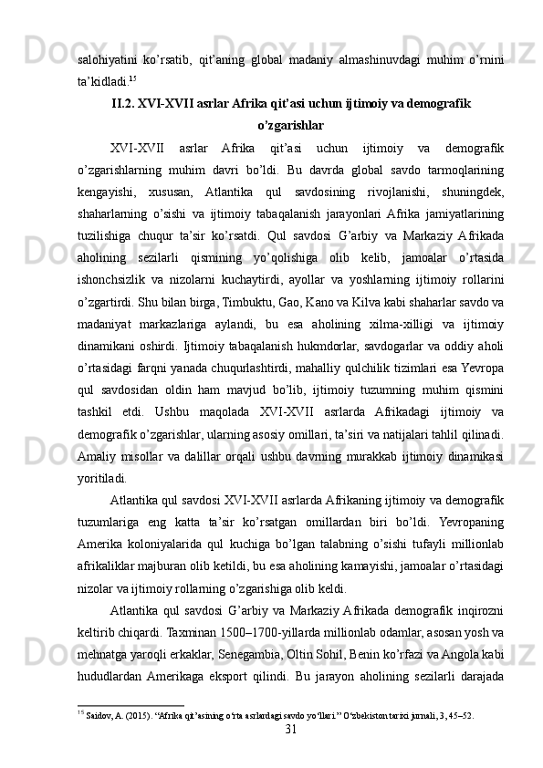 salohiyatini   ko’rsatib,   qit’aning   global   madaniy   almashinuvdagi   muhim   o’rnini
ta’kidladi. 15
II.2. XVI-XVII asrlar Afrika qit’asi uchun ijtimoiy va demografik
o’zgarishlar
XVI-XVII   asrlar   Afrika   qit’asi   uchun   ijtimoiy   va   demografik
o’zgarishlarning   muhim   davri   bo’ldi.   Bu   davrda   global   savdo   tarmoqlarining
kengayishi,   xususan,   Atlantika   qul   savdosining   rivojlanishi,   shuningdek,
shaharlarning   o’sishi   va   ijtimoiy   tabaqalanish   jarayonlari  Afrika   jamiyatlarining
tuzilishiga   chuqur   ta’sir   ko’rsatdi.   Qul   savdosi   G’arbiy   va   Markaziy   Afrikada
aholining   sezilarli   qismining   yo’qolishiga   olib   kelib,   jamoalar   o’rtasida
ishonchsizlik   va   nizolarni   kuchaytirdi,   ayollar   va   yoshlarning   ijtimoiy   rollarini
o’zgartirdi. Shu bilan birga, Timbuktu, Gao, Kano va Kilva kabi shaharlar savdo va
madaniyat   markazlariga   aylandi,   bu   esa   aholining   xilma-xilligi   va   ijtimoiy
dinamikani   oshirdi.   Ijtimoiy  tabaqalanish   hukmdorlar,   savdogarlar   va   oddiy   aholi
o’rtasidagi farqni yanada chuqurlashtirdi, mahalliy qulchilik tizimlari esa Yevropa
qul   savdosidan   oldin   ham   mavjud   bo’lib,   ijtimoiy   tuzumning   muhim   qismini
tashkil   etdi.   Ushbu   maqolada   XVI-XVII   asrlarda   Afrikadagi   ijtimoiy   va
demografik o’zgarishlar, ularning asosiy omillari, ta’siri va natijalari tahlil qilinadi.
Amaliy   misollar   va   dalillar   orqali   ushbu   davrning   murakkab   ijtimoiy   dinamikasi
yoritiladi.
Atlantika qul savdosi XVI-XVII asrlarda Afrikaning ijtimoiy va demografik
tuzumlariga   eng   katta   ta’sir   ko’rsatgan   omillardan   biri   bo’ldi.   Yevropaning
Amerika   koloniyalarida   qul   kuchiga   bo’lgan   talabning   o’sishi   tufayli   millionlab
afrikaliklar majburan olib ketildi, bu esa aholining kamayishi, jamoalar o’rtasidagi
nizolar va ijtimoiy rollarning o’zgarishiga olib keldi.
Atlantika   qul   savdosi   G’arbiy   va   Markaziy  Afrikada   demografik   inqirozni
keltirib chiqardi. Taxminan 1500–1700-yillarda millionlab odamlar, asosan yosh va
mehnatga yaroqli erkaklar, Senegambia, Oltin Sohil, Benin ko’rfazi va Angola kabi
hududlardan  Amerikaga   eksport   qilindi.   Bu   jarayon   aholining   sezilarli   darajada
15
 Saidov, A. (2015). “Afrika qit’asining o‘rta asrlardagi savdo yo‘llari.” O‘zbekiston tarixi jurnali, 3, 45–52.
31 
