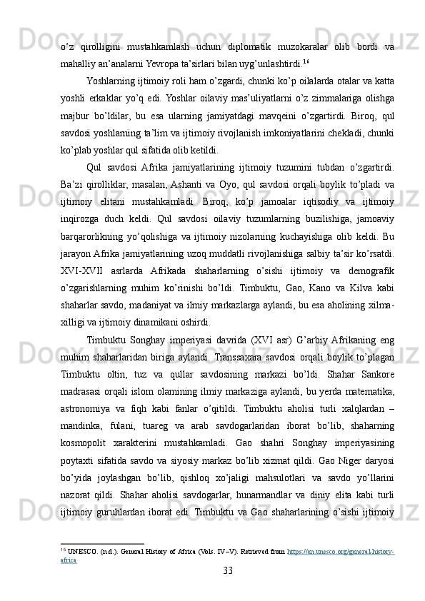 o’z   qirolligini   mustahkamlash   uchun   diplomatik   muzokaralar   olib   bordi   va
mahalliy an’analarni Yevropa ta’sirlari bilan uyg’unlashtirdi. 16
Yoshlarning ijtimoiy roli ham o’zgardi, chunki ko’p oilalarda otalar va katta
yoshli   erkaklar   yo’q   edi.  Yoshlar   oilaviy   mas’uliyatlarni   o’z   zimmalariga   olishga
majbur   bo’ldilar,   bu   esa   ularning   jamiyatdagi   mavqeini   o’zgartirdi.   Biroq,   qul
savdosi yoshlarning ta’lim va ijtimoiy rivojlanish imkoniyatlarini chekladi, chunki
ko’plab yoshlar qul sifatida olib ketildi.
Qul   savdosi   Afrika   jamiyatlarining   ijtimoiy   tuzumini   tubdan   o’zgartirdi.
Ba’zi   qirolliklar,   masalan,  Ashanti   va   Oyo,   qul   savdosi   orqali   boylik   to’pladi   va
ijtimoiy   elitani   mustahkamladi.   Biroq,   ko’p   jamoalar   iqtisodiy   va   ijtimoiy
inqirozga   duch   keldi.   Qul   savdosi   oilaviy   tuzumlarning   buzilishiga,   jamoaviy
barqarorlikning   yo’qolishiga   va   ijtimoiy   nizolarning   kuchayishiga   olib   keldi.   Bu
jarayon Afrika jamiyatlarining uzoq muddatli rivojlanishiga salbiy ta’sir ko’rsatdi.
XVI-XVII   asrlarda   Afrikada   shaharlarning   o’sishi   ijtimoiy   va   demografik
o’zgarishlarning   muhim   ko’rinishi   bo’ldi.   Timbuktu,   Gao,   Kano   va   Kilva   kabi
shaharlar savdo, madaniyat va ilmiy markazlarga aylandi, bu esa aholining xilma-
xilligi va ijtimoiy dinamikani oshirdi.
Timbuktu   Songhay   imperiyasi   davrida   (XVI   asr)   G’arbiy  Afrikaning   eng
muhim   shaharlaridan   biriga   aylandi.   Transsaxara   savdosi   orqali   boylik   to’plagan
Timbuktu   oltin,   tuz   va   qullar   savdosining   markazi   bo’ldi.   Shahar   Sankore
madrasasi  orqali  islom  olamining ilmiy  markaziga  aylandi,  bu yerda  matematika,
astronomiya   va   fiqh   kabi   fanlar   o’qitildi.   Timbuktu   aholisi   turli   xalqlardan   –
mandinka,   fulani,   tuareg   va   arab   savdogarlaridan   iborat   bo’lib,   shaharning
kosmopolit   xarakterini   mustahkamladi.   Gao   shahri   Songhay   imperiyasining
poytaxti   sifatida   savdo   va   siyosiy   markaz   bo’lib   xizmat   qildi.   Gao   Niger   daryosi
bo’yida   joylashgan   bo’lib,   qishloq   xo’jaligi   mahsulotlari   va   savdo   yo’llarini
nazorat   qildi.   Shahar   aholisi   savdogarlar,   hunarmandlar   va   diniy   elita   kabi   turli
ijtimoiy   guruhlardan   iborat   edi.   Timbuktu   va   Gao   shaharlarining   o’sishi   ijtimoiy
16
  UNESCO.  (n.d.).  General  History  of Africa  (Vols.  IV–V).  Retrieved  from   https://en.unesco.org/general-history-
africa  
33 