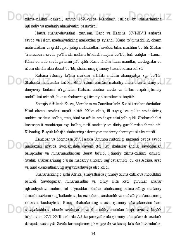 xilma-xillikni   oshirdi,   ammo   1591-yilda   Marokash   istilosi   bu   shaharlarning
iqtisodiy va madaniy ahamiyatini pasaytirdi.
Hausa   shahar-davlatlari,   xususan,   Kano   va   Katsina,   XVI-XVII   asrlarda
savdo   va   islom   madaniyatining   markazlariga   aylandi.   Kano   to’qimachilik,   charm
mahsulotlari va qishloq xo’jaligi mahsulotlari savdosi bilan mashhur bo’ldi. Shahar
Transsaxara savdo yo’llarida muhim to’xtash nuqtasi bo’lib, turli xalqlar – hausa,
fulani va arab savdogarlarini jalb qildi. Kano aholisi hunarmandlar, savdogarlar va
islom olimlaridan iborat bo’lib, shaharning ijtimoiy tuzumi xilma-xil edi.
Katsina   islomiy   ta’lim   markazi   sifatida   muhim   ahamiyatga   ega   bo’ldi.
Shaharda madrasalar   tashkil   etilib, islom   olimlari   mahalliy aholi   orasida  diniy  va
dunyoviy   fanlarni   o’rgatdilar.   Katsina   aholisi   savdo   va   ta’lim   orqali   ijtimoiy
mobillikni oshirdi, bu esa shaharning ijtimoiy dinamikasini boyitdi.
Sharqiy Afrikada Kilva, Mombasa va Zanzibar kabi Suahili shahar-davlatlari
Hind   okeani   savdosi   orqali   o’stdi.   Kilva   oltin,   fil   suyagi   va   qullar   savdosining
muhim markazi bo’lib, arab, hind va afrika savdogarlarini jalb qildi. Shahar aholisi
kosmopolit   xarakterga   ega   bo’lib,   turli   madaniy   va   diniy   guruhlardan   iborat   edi.
Kilvadagi Buyuk Masjid shaharning islomiy va madaniy ahamiyatini aks ettirdi.
Zanzibar  va Mombasa  XVII  asrda Ummon sultonligi  nazorati  ostida  savdo
markazlari   sifatida   rivojlanishda   davom   etdi.   Bu   shaharlar   aholisi   savdogarlar,
baliqchilar   va   hunarmandlardan   iborat   bo’lib,   ijtimoiy   xilma-xillikni   oshirdi.
Suahili shaharlarining o’sishi madaniy sintezni rag’batlantirdi, bu esa Afrika, arab
va hind elementlarining uyg’unlashuviga olib keldi.
Shaharlarning o’sishi Afrika jamiyatlarida ijtimoiy xilma-xillik va mobillikni
oshirdi.   Savdogarlar,   hunarmandlar   va   diniy   elita   kabi   guruhlar   shahar
iqtisodiyotida   muhim   rol   o’ynadilar.   Shahar   aholisining   xilma-xilligi   madaniy
almashinuvlarni rag’batlantirdi, bu esa islom, xristianlik va mahalliy an’analarning
sintezini   kuchaytirdi.   Biroq,   shaharlarning   o’sishi   ijtimoiy   tabaqalanishni   ham
chuqurlashtirdi,  chunki   savdogarlar   va  elita  oddiy  aholidan  farqli  ravishda  boylik
to’pladilar.  XVI-XVII   asrlarda  Afrika   jamiyatlarida  ijtimoiy  tabaqalanish   sezilarli
darajada kuchaydi. Savdo tarmoqlarining kengayishi va tashqi ta’sirlar hukmdorlar,
34 