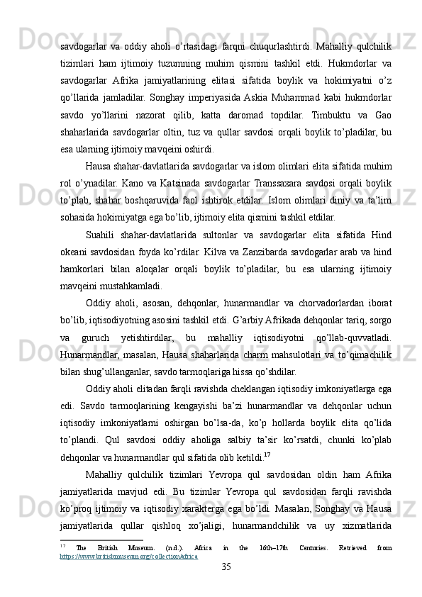 savdogarlar   va   oddiy   aholi   o’rtasidagi   farqni   chuqurlashtirdi.   Mahalliy   qulchilik
tizimlari   ham   ijtimoiy   tuzumning   muhim   qismini   tashkil   etdi.   Hukmdorlar   va
savdogarlar   Afrika   jamiyatlarining   elitasi   sifatida   boylik   va   hokimiyatni   o’z
qo’llarida   jamladilar.   Songhay   imperiyasida  Askia   Muhammad   kabi   hukmdorlar
savdo   yo’llarini   nazorat   qilib,   katta   daromad   topdilar.   Timbuktu   va   Gao
shaharlarida   savdogarlar   oltin,   tuz   va   qullar   savdosi   orqali   boylik   to’pladilar,   bu
esa ularning ijtimoiy mavqeini oshirdi.
Hausa shahar-davlatlarida savdogarlar va islom olimlari elita sifatida muhim
rol   o’ynadilar.   Kano   va   Katsinada   savdogarlar   Transsaxara   savdosi   orqali   boylik
to’plab,   shahar   boshqaruvida   faol   ishtirok   etdilar.   Islom   olimlari   diniy   va   ta’lim
sohasida hokimiyatga ega bo’lib, ijtimoiy elita qismini tashkil etdilar.
Suahili   shahar-davlatlarida   sultonlar   va   savdogarlar   elita   sifatida   Hind
okeani   savdosidan  foyda  ko’rdilar.  Kilva  va Zanzibarda  savdogarlar  arab  va hind
hamkorlari   bilan   aloqalar   orqali   boylik   to’pladilar,   bu   esa   ularning   ijtimoiy
mavqeini mustahkamladi.
Oddiy   aholi,   asosan,   dehqonlar,   hunarmandlar   va   chorvadorlardan   iborat
bo’lib, iqtisodiyotning asosini tashkil etdi. G’arbiy Afrikada dehqonlar tariq, sorgo
va   guruch   yetishtirdilar,   bu   mahalliy   iqtisodiyotni   qo’llab-quvvatladi.
Hunarmandlar,   masalan,   Hausa   shaharlarida   charm   mahsulotlari   va   to’qimachilik
bilan shug’ullanganlar, savdo tarmoqlariga hissa qo’shdilar.
Oddiy aholi elitadan farqli ravishda cheklangan iqtisodiy imkoniyatlarga ega
edi.   Savdo   tarmoqlarining   kengayishi   ba’zi   hunarmandlar   va   dehqonlar   uchun
iqtisodiy   imkoniyatlarni   oshirgan   bo’lsa-da,   ko’p   hollarda   boylik   elita   qo’lida
to’plandi.   Qul   savdosi   oddiy   aholiga   salbiy   ta’sir   ko’rsatdi,   chunki   ko’plab
dehqonlar va hunarmandlar qul sifatida olib ketildi. 17
Mahalliy   qulchilik   tizimlari   Yevropa   qul   savdosidan   oldin   ham   Afrika
jamiyatlarida   mavjud   edi.   Bu   tizimlar   Yevropa   qul   savdosidan   farqli   ravishda
ko’proq   ijtimoiy   va   iqtisodiy   xarakterga   ega   bo’ldi.   Masalan,   Songhay   va   Hausa
jamiyatlarida   qullar   qishloq   xo’jaligi,   hunarmandchilik   va   uy   xizmatlarida
17
  The   British   Museum.   (n.d.).   Africa   in   the   16th–17th   Centuries.   Retrieved   from
https://www.britishmuseum.org/collection/africa  
35 