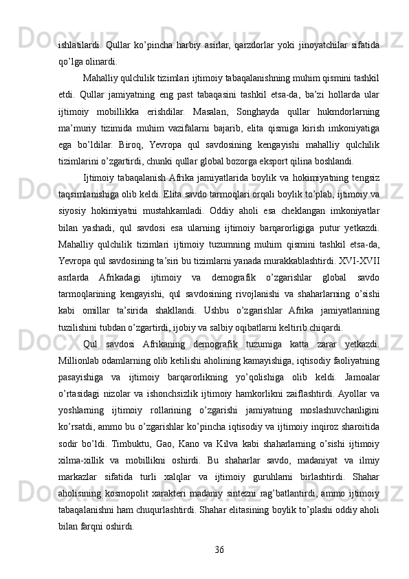 ishlatilardi.   Qullar   ko’pincha   harbiy   asirlar,   qarzdorlar   yoki   jinoyatchilar   sifatida
qo’lga olinardi.
Mahalliy qulchilik tizimlari ijtimoiy tabaqalanishning muhim qismini tashkil
etdi.   Qullar   jamiyatning   eng   past   tabaqasini   tashkil   etsa-da,   ba’zi   hollarda   ular
ijtimoiy   mobillikka   erishdilar.   Masalan,   Songhayda   qullar   hukmdorlarning
ma’muriy   tizimida   muhim   vazifalarni   bajarib,   elita   qismiga   kirish   imkoniyatiga
ega   bo’ldilar.   Biroq,   Yevropa   qul   savdosining   kengayishi   mahalliy   qulchilik
tizimlarini o’zgartirdi, chunki qullar global bozorga eksport qilina boshlandi.
Ijtimoiy   tabaqalanish  Afrika   jamiyatlarida   boylik   va   hokimiyatning   tengsiz
taqsimlanishiga olib keldi. Elita savdo tarmoqlari orqali boylik to’plab, ijtimoiy va
siyosiy   hokimiyatni   mustahkamladi.   Oddiy   aholi   esa   cheklangan   imkoniyatlar
bilan   yashadi,   qul   savdosi   esa   ularning   ijtimoiy   barqarorligiga   putur   yetkazdi.
Mahalliy   qulchilik   tizimlari   ijtimoiy   tuzumning   muhim   qismini   tashkil   etsa-da,
Yevropa qul savdosining ta’siri bu tizimlarni yanada murakkablashtirdi. XVI-XVII
asrlarda   Afrikadagi   ijtimoiy   va   demografik   o’zgarishlar   global   savdo
tarmoqlarining   kengayishi,   qul   savdosining   rivojlanishi   va   shaharlarning   o’sishi
kabi   omillar   ta’sirida   shakllandi.   Ushbu   o’zgarishlar   Afrika   jamiyatlarining
tuzilishini tubdan o’zgartirdi, ijobiy va salbiy oqibatlarni keltirib chiqardi.
Qul   savdosi   Afrikaning   demografik   tuzumiga   katta   zarar   yetkazdi.
Millionlab odamlarning olib ketilishi aholining kamayishiga, iqtisodiy faoliyatning
pasayishiga   va   ijtimoiy   barqarorlikning   yo’qolishiga   olib   keldi.   Jamoalar
o’rtasidagi   nizolar   va   ishonchsizlik   ijtimoiy   hamkorlikni   zaiflashtirdi.  Ayollar   va
yoshlarning   ijtimoiy   rollarining   o’zgarishi   jamiyatning   moslashuvchanligini
ko’rsatdi, ammo bu o’zgarishlar ko’pincha iqtisodiy va ijtimoiy inqiroz sharoitida
sodir   bo’ldi.   Timbuktu,   Gao,   Kano   va   Kilva   kabi   shaharlarning   o’sishi   ijtimoiy
xilma-xillik   va   mobillikni   oshirdi.   Bu   shaharlar   savdo,   madaniyat   va   ilmiy
markazlar   sifatida   turli   xalqlar   va   ijtimoiy   guruhlarni   birlashtirdi.   Shahar
aholisining   kosmopolit   xarakteri   madaniy   sintezni   rag’batlantirdi,   ammo   ijtimoiy
tabaqalanishni ham chuqurlashtirdi. Shahar elitasining boylik to’plashi oddiy aholi
bilan farqni oshirdi.
36 