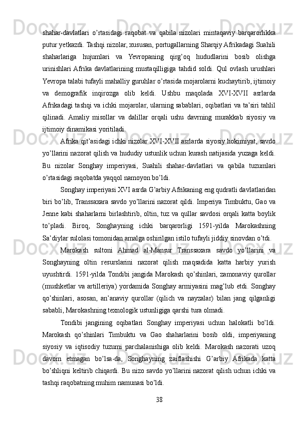 shahar-davlatlari   o’rtasidagi   raqobat   va   qabila   nizolari   mintaqaviy   barqarorlikka
putur yetkazdi. Tashqi nizolar, xususan, portugallarning Sharqiy Afrikadagi Suahili
shaharlariga   hujumlari   va   Yevropaning   qirg’oq   hududlarini   bosib   olishga
urinishlari  Afrika   davlatlarining   mustaqilligiga   tahdid   soldi.   Qul   ovlash   urushlari
Yevropa talabi tufayli mahalliy guruhlar o’rtasida mojarolarni kuchaytirib, ijtimoiy
va   demografik   inqirozga   olib   keldi.   Ushbu   maqolada   XVI-XVII   asrlarda
Afrikadagi tashqi va ichki mojarolar, ularning sabablari, oqibatlari va ta’siri tahlil
qilinadi.  Amaliy   misollar   va   dalillar   orqali   ushu   davrning   murakkab   siyosiy   va
ijtimoiy dinamikasi yoritiladi.
Afrika qit’asidagi ichki nizolar XVI-XVII asrlarda siyosiy hokimiyat, savdo
yo’llarini nazorat qilish va hududiy ustunlik uchun kurash natijasida yuzaga keldi.
Bu   nizolar   Songhay   imperiyasi,   Suahili   shahar-davlatlari   va   qabila   tuzumlari
o’rtasidagi raqobatda yaqqol namoyon bo’ldi.
Songhay imperiyasi XVI asrda G’arbiy Afrikaning eng qudratli davlatlaridan
biri bo’lib, Transsaxara savdo yo’llarini nazorat qildi. Imperiya Timbuktu, Gao va
Jenne  kabi   shaharlarni  birlashtirib, oltin, tuz  va  qullar   savdosi  orqali  katta  boylik
to’pladi.   Biroq,   Songhayning   ichki   barqarorligi   1591-yilda   Marokashning
Sa’diylar sulolasi tomonidan amalga oshirilgan istilo tufayli jiddiy sinovdan o’tdi.
Marokash   sultoni   Ahmad   al-Mansur   Transsaxara   savdo   yo’llarini   va
Songhayning   oltin   resurslarini   nazorat   qilish   maqsadida   katta   harbiy   yurish
uyushtirdi.   1591-yilda  Tondibi   jangida   Marokash   qo’shinlari,   zamonaviy   qurollar
(mushketlar   va   artilleriya)   yordamida  Songhay   armiyasini   mag’lub  etdi.   Songhay
qo’shinlari,   asosan,   an’anaviy   qurollar   (qilich   va   nayzalar)   bilan   jang   qilganligi
sababli, Marokashning texnologik ustunligiga qarshi tura olmadi.
Tondibi   jangining   oqibatlari   Songhay   imperiyasi   uchun   halokatli   bo’ldi.
Marokash   qo’shinlari   Timbuktu   va   Gao   shaharlarini   bosib   oldi,   imperiyaning
siyosiy   va   iqtisodiy   tuzumi   parchalanishiga   olib   keldi.   Marokash   nazorati   uzoq
davom   etmagan   bo’lsa-da,   Songhayning   zaiflashishi   G’arbiy   Afrikada   katta
bo’shliqni keltirib chiqardi. Bu nizo savdo yo’llarini nazorat qilish uchun ichki va
tashqi raqobatning muhim namunasi bo’ldi.
38 