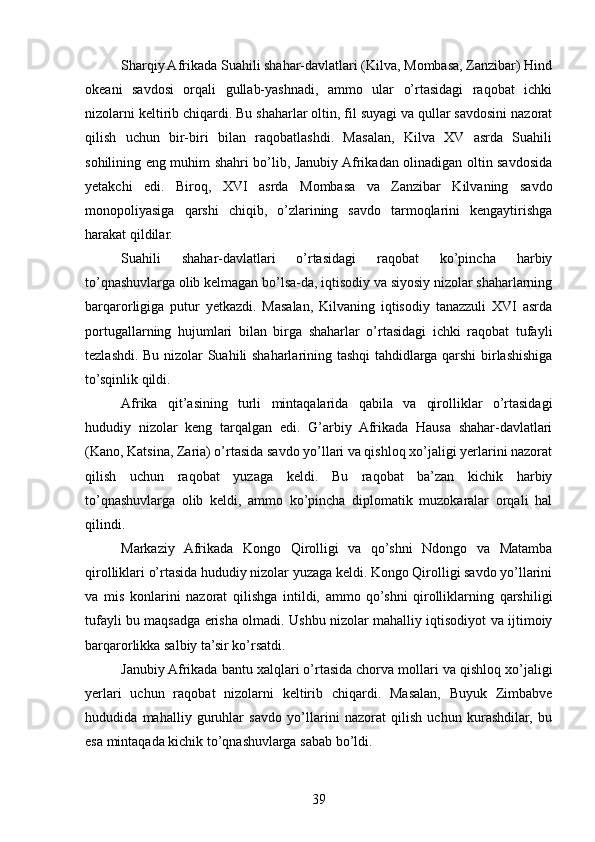 Sharqiy Afrikada Suahili shahar-davlatlari (Kilva, Mombasa, Zanzibar) Hind
okeani   savdosi   orqali   gullab-yashnadi,   ammo   ular   o’rtasidagi   raqobat   ichki
nizolarni keltirib chiqardi. Bu shaharlar oltin, fil suyagi va qullar savdosini nazorat
qilish   uchun   bir-biri   bilan   raqobatlashdi.   Masalan,   Kilva   XV   asrda   Suahili
sohilining eng muhim shahri bo’lib, Janubiy Afrikadan olinadigan oltin savdosida
yetakchi   edi.   Biroq,   XVI   asrda   Mombasa   va   Zanzibar   Kilvaning   savdo
monopoliyasiga   qarshi   chiqib,   o’zlarining   savdo   tarmoqlarini   kengaytirishga
harakat qildilar.
Suahili   shahar-davlatlari   o’rtasidagi   raqobat   ko’pincha   harbiy
to’qnashuvlarga olib kelmagan bo’lsa-da, iqtisodiy va siyosiy nizolar shaharlarning
barqarorligiga   putur   yetkazdi.   Masalan,   Kilvaning   iqtisodiy   tanazzuli   XVI   asrda
portugallarning   hujumlari   bilan   birga   shaharlar   o’rtasidagi   ichki   raqobat   tufayli
tezlashdi. Bu nizolar Suahili shaharlarining tashqi  tahdidlarga qarshi birlashishiga
to’sqinlik qildi.
Afrika   qit’asining   turli   mintaqalarida   qabila   va   qirolliklar   o’rtasidagi
hududiy   nizolar   keng   tarqalgan   edi.   G’arbiy   Afrikada   Hausa   shahar-davlatlari
(Kano, Katsina, Zaria) o’rtasida savdo yo’llari va qishloq xo’jaligi yerlarini nazorat
qilish   uchun   raqobat   yuzaga   keldi.   Bu   raqobat   ba’zan   kichik   harbiy
to’qnashuvlarga   olib   keldi,   ammo   ko’pincha   diplomatik   muzokaralar   orqali   hal
qilindi.
Markaziy   Afrikada   Kongo   Qirolligi   va   qo’shni   Ndongo   va   Matamba
qirolliklari o’rtasida hududiy nizolar yuzaga keldi. Kongo Qirolligi savdo yo’llarini
va   mis   konlarini   nazorat   qilishga   intildi,   ammo   qo’shni   qirolliklarning   qarshiligi
tufayli bu maqsadga erisha olmadi. Ushbu nizolar mahalliy iqtisodiyot va ijtimoiy
barqarorlikka salbiy ta’sir ko’rsatdi.
Janubiy Afrikada bantu xalqlari o’rtasida chorva mollari va qishloq xo’jaligi
yerlari   uchun   raqobat   nizolarni   keltirib   chiqardi.   Masalan,   Buyuk   Zimbabve
hududida   mahalliy   guruhlar   savdo   yo’llarini   nazorat   qilish   uchun   kurashdilar,   bu
esa mintaqada kichik to’qnashuvlarga sabab bo’ldi.
39 