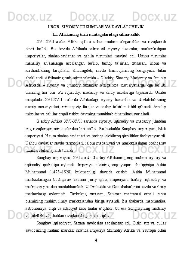 I.BOB. SIYOSIY TUZUMLAR VA DAVLATCHILIK
I.1. Afrikaning turli mintaqalaridagi xilma-xillik
XVI-XVII   asrlar   Afrika   qit’asi   uchun   muhim   o’zgarishlar   va   rivojlanish
davri   bo’ldi.   Bu   davrda   Afrikada   xilma-xil   siyosiy   tuzumlar,   markazlashgan
imperiyalar,   shahar-davlatlar   va   qabila   tuzumlari   mavjud   edi.   Ushbu   tuzumlar
mahalliy   an’analarga   asoslangan   bo’lib,   tashqi   ta’sirlar,   xususan,   islom   va
xristianlikning   tarqalishi,   shuningdek,   savdo   tarmoqlarining   kengayishi   bilan
shakllandi. Afrikaning turli mintaqalarida – G’arbiy, Sharqiy, Markaziy va Janubiy
Afrikada   –   siyosiy   va   ijtimoiy   tuzumlar   o’ziga   xos   xususiyatlarga   ega   bo’lib,
ularning   har   biri   o’z   iqtisodiy,   madaniy   va   diniy   asoslariga   tayanardi.   Ushbu
maqolada   XVI-XVII   asrlarda   Afrikadagi   siyosiy   tuzumlar   va   davlatchilikning
asosiy   xususiyatlari,   mintaqaviy   farqlar   va   tashqi   ta’sirlar   tahlil   qilinadi.  Amaliy
misollar va dalillar orqali ushbu davrning murakkab dinamikasi yoritiladi.
G’arbiy  Afrika   XVI-XVII   asrlarda   siyosiy,   iqtisodiy   va   madaniy   jihatdan
eng rivojlangan  mintaqalardan  biri   bo’ldi.  Bu  hududda Songhay  imperiyasi,  Mali
imperiyasi, Hausa shahar-davlatlari va boshqa kichikroq qirolliklar faoliyat yuritdi.
Ushbu davlatlar savdo tarmoqlari, islom  madaniyati va markazlashgan boshqaruv
tizimlari bilan ajralib turardi.
Songhay   imperiyasi   XVI   asrda   G’arbiy  Afrikaning   eng   muhim   siyosiy   va
iqtisodiy   qudratiga   aylandi.   Imperiya   o’zining   eng   yuqori   cho’qqisiga   Askia
Muhammad   (1493–1528)   hukmronligi   davrida   erishdi.   Askia   Muhammad
markazlashgan   boshqaruv   tizimini   joriy   qilib,   imperiyani   harbiy,   iqtisodiy   va
ma’muriy jihatdan mustahkamladi. U Timbuktu va Gao shaharlarini savdo va ilmiy
markazlarga   aylantirdi.   Timbuktu,   xususan,   Sankore   madrasasi   orqali   islom
olamining   muhim   ilmiy   markazlaridan   biriga   aylandi.   Bu   shaharda   matematika,
astronomiya,   fiqh   va   adabiyot   kabi   fanlar   o’qitildi,   bu   esa   Songhayning   madaniy
va intellektual jihatdan rivojlanishiga xizmat qildi.
Songhay   iqtisodiyoti   Saxara   savdosiga   asoslangan   edi.   Oltin,   tuz   va   qullar
savdosining   muhim   markazi   sifatida   imperiya   Shimoliy  Afrika   va  Yevropa   bilan
4 
