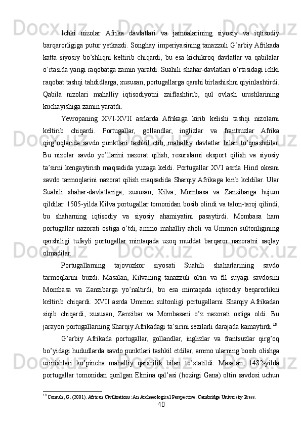 Ichki   nizolar   Afrika   davlatlari   va   jamoalarining   siyosiy   va   iqtisodiy
barqarorligiga putur yetkazdi. Songhay imperiyasining tanazzuli G’arbiy Afrikada
katta   siyosiy   bo’shliqni   keltirib   chiqardi,   bu   esa   kichikroq   davlatlar   va   qabilalar
o’rtasida yangi raqobatga zamin yaratdi. Suahili shahar-davlatlari o’rtasidagi ichki
raqobat tashqi tahdidlarga, xususan, portugallarga qarshi birlashishni qiyinlashtirdi.
Qabila   nizolari   mahalliy   iqtisodiyotni   zaiflashtirib,   qul   ovlash   urushlarining
kuchayishiga zamin yaratdi.
Yevropaning   XVI-XVII   asrlarda   Afrikaga   kirib   kelishi   tashqi   nizolarni
keltirib   chiqardi.   Portugallar,   gollandlar,   inglizlar   va   frantsuzlar   Afrika
qirg’oqlarida   savdo   punktlari   tashkil   etib,   mahalliy   davlatlar   bilan   to’qnashdilar.
Bu   nizolar   savdo   yo’llarini   nazorat   qilish,   resurslarni   eksport   qilish   va   siyosiy
ta’sirni   kengaytirish   maqsadida   yuzaga   keldi.   Portugallar   XVI   asrda   Hind   okeani
savdo tarmoqlarini  nazorat  qilish  maqsadida  Sharqiy Afrikaga kirib keldilar. Ular
Suahili   shahar-davlatlariga,   xususan,   Kilva,   Mombasa   va   Zanzibarga   hujum
qildilar. 1505-yilda Kilva portugallar tomonidan bosib olindi va talon-taroj qilindi,
bu   shaharning   iqtisodiy   va   siyosiy   ahamiyatini   pasaytirdi.   Mombasa   ham
portugallar   nazorati   ostiga   o’tdi,   ammo   mahalliy   aholi   va   Ummon   sultonligining
qarshiligi   tufayli   portugallar   mintaqada   uzoq   muddat   barqaror   nazoratni   saqlay
olmadilar.
Portugallarning   tajovuzkor   siyosati   Suahili   shaharlarining   savdo
tarmoqlarini   buzdi.   Masalan,   Kilvaning   tanazzuli   oltin   va   fil   suyagi   savdosini
Mombasa   va   Zanzibarga   yo’naltirdi,   bu   esa   mintaqada   iqtisodiy   beqarorlikni
keltirib   chiqardi.   XVII   asrda   Ummon   sultonligi   portugallarni   Sharqiy  Afrikadan
siqib   chiqardi,   xususan,   Zanzibar   va   Mombasani   o’z   nazorati   ostiga   oldi.   Bu
jarayon portugallarning Sharqiy Afrikadagi ta’sirini sezilarli darajada kamaytirdi. 19
G’arbiy   Afrikada   portugallar,   gollandlar,   inglizlar   va   frantsuzlar   qirg’oq
bo’yidagi hududlarda savdo punktlari tashkil etdilar, ammo ularning bosib olishga
urinishlari   ko’pincha   mahalliy   qarshilik   bilan   to’xtatildi.   Masalan,   1482-yilda
portugallar tomonidan qurilgan Elmina qal’asi (hozirgi Gana) oltin savdosi uchun
19
 Connah, G. (2001). African Civilizations: An Archaeological Perspective. Cambridge University Press.
40 