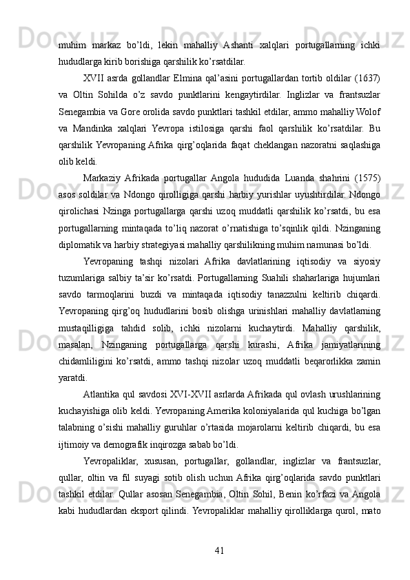muhim   markaz   bo’ldi,   lekin   mahalliy   Ashanti   xalqlari   portugallarning   ichki
hududlarga kirib borishiga qarshilik ko’rsatdilar.
XVII   asrda   gollandlar   Elmina   qal’asini   portugallardan   tortib   oldilar   (1637)
va   Oltin   Sohilda   o’z   savdo   punktlarini   kengaytirdilar.   Inglizlar   va   frantsuzlar
Senegambia va Gore orolida savdo punktlari tashkil etdilar, ammo mahalliy Wolof
va   Mandinka   xalqlari   Yevropa   istilosiga   qarshi   faol   qarshilik   ko’rsatdilar.   Bu
qarshilik  Yevropaning  Afrika   qirg’oqlarida   faqat   cheklangan   nazoratni   saqlashiga
olib keldi.
Markaziy   Afrikada   portugallar   Angola   hududida   Luanda   shahrini   (1575)
asos   soldilar   va   Ndongo   qirolligiga   qarshi   harbiy   yurishlar   uyushtirdilar.   Ndongo
qirolichasi   Nzinga   portugallarga   qarshi   uzoq   muddatli   qarshilik   ko’rsatdi,   bu   esa
portugallarning   mintaqada   to’liq   nazorat   o’rnatishiga   to’sqinlik   qildi.   Nzinganing
diplomatik va harbiy strategiyasi mahalliy qarshilikning muhim namunasi bo’ldi.
Yevropaning   tashqi   nizolari   Afrika   davlatlarining   iqtisodiy   va   siyosiy
tuzumlariga   salbiy   ta’sir   ko’rsatdi.   Portugallarning   Suahili   shaharlariga   hujumlari
savdo   tarmoqlarini   buzdi   va   mintaqada   iqtisodiy   tanazzulni   keltirib   chiqardi.
Yevropaning   qirg’oq   hududlarini   bosib   olishga   urinishlari   mahalliy   davlatlarning
mustaqilligiga   tahdid   solib,   ichki   nizolarni   kuchaytirdi.   Mahalliy   qarshilik,
masalan,   Nzinganing   portugallarga   qarshi   kurashi,   Afrika   jamiyatlarining
chidamliligini   ko’rsatdi,   ammo   tashqi   nizolar   uzoq   muddatli   beqarorlikka   zamin
yaratdi.
Atlantika qul savdosi  XVI-XVII asrlarda Afrikada qul ovlash urushlarining
kuchayishiga olib keldi. Yevropaning Amerika koloniyalarida qul kuchiga bo’lgan
talabning   o’sishi   mahalliy   guruhlar   o’rtasida   mojarolarni   keltirib   chiqardi,   bu   esa
ijtimoiy va demografik inqirozga sabab bo’ldi.
Yevropaliklar,   xususan,   portugallar,   gollandlar,   inglizlar   va   frantsuzlar,
qullar,   oltin   va   fil   suyagi   sotib   olish   uchun  Afrika   qirg’oqlarida   savdo   punktlari
tashkil   etdilar.   Qullar   asosan   Senegambia,   Oltin   Sohil,   Benin   ko’rfazi   va  Angola
kabi hududlardan eksport qilindi. Yevropaliklar mahalliy qirolliklarga qurol, mato
41 