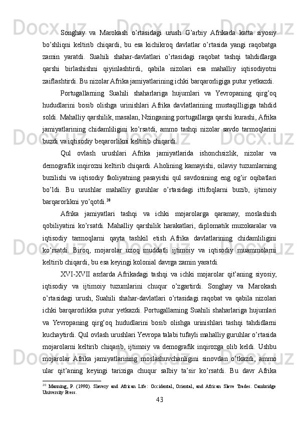 Songhay   va   Marokash   o’rtasidagi   urush   G’arbiy   Afrikada   katta   siyosiy
bo’shliqni   keltirib   chiqardi,   bu   esa   kichikroq   davlatlar   o’rtasida   yangi   raqobatga
zamin   yaratdi.   Suahili   shahar-davlatlari   o’rtasidagi   raqobat   tashqi   tahdidlarga
qarshi   birlashishni   qiyinlashtirdi,   qabila   nizolari   esa   mahalliy   iqtisodiyotni
zaiflashtirdi. Bu nizolar Afrika jamiyatlarining ichki barqarorligiga putur yetkazdi.
Portugallarning   Suahili   shaharlariga   hujumlari   va   Yevropaning   qirg’oq
hududlarini   bosib   olishga   urinishlari   Afrika   davlatlarining   mustaqilligiga   tahdid
soldi. Mahalliy qarshilik, masalan, Nzinganing portugallarga qarshi kurashi, Afrika
jamiyatlarining   chidamliligini   ko’rsatdi,   ammo   tashqi   nizolar   savdo   tarmoqlarini
buzdi va iqtisodiy beqarorlikni keltirib chiqardi.
Qul   ovlash   urushlari   Afrika   jamiyatlarida   ishonchsizlik,   nizolar   va
demografik inqirozni keltirib chiqardi. Aholining kamayishi, oilaviy tuzumlarning
buzilishi   va   iqtisodiy   faoliyatning   pasayishi   qul   savdosining   eng   og’ir   oqibatlari
bo’ldi.   Bu   urushlar   mahalliy   guruhlar   o’rtasidagi   ittifoqlarni   buzib,   ijtimoiy
barqarorlikni yo’qotdi. 20
Afrika   jamiyatlari   tashqi   va   ichki   mojarolarga   qaramay,   moslashish
qobiliyatini   ko’rsatdi.   Mahalliy   qarshilik   harakatlari,   diplomatik   muzokaralar   va
iqtisodiy   tarmoqlarni   qayta   tashkil   etish   Afrika   davlatlarining   chidamliligini
ko’rsatdi.   Biroq,   mojarolar   uzoq   muddatli   ijtimoiy   va   iqtisodiy   muammolarni
keltirib chiqardi, bu esa keyingi kolonial davrga zamin yaratdi.
XVI-XVII   asrlarda  Afrikadagi   tashqi   va   ichki   mojarolar   qit’aning   siyosiy,
iqtisodiy   va   ijtimoiy   tuzumlarini   chuqur   o’zgartirdi.   Songhay   va   Marokash
o’rtasidagi   urush,   Suahili   shahar-davlatlari   o’rtasidagi   raqobat   va   qabila   nizolari
ichki barqarorlikka putur  yetkazdi. Portugallarning Suahili shaharlariga hujumlari
va   Yevropaning   qirg’oq   hududlarini   bosib   olishga   urinishlari   tashqi   tahdidlarni
kuchaytirdi. Qul ovlash urushlari Yevropa talabi tufayli mahalliy guruhlar o’rtasida
mojarolarni   keltirib   chiqarib,   ijtimoiy   va   demografik   inqirozga   olib   keldi.   Ushbu
mojarolar   Afrika   jamiyatlarining   moslashuvchanligini   sinovdan   o’tkazdi,   ammo
ular   qit’aning   keyingi   tarixiga   chuqur   salbiy   ta’sir   ko’rsatdi.   Bu   davr   Afrika
20
  Manning,   P.   (1990).   Slavery   and   African   Life:   Occidental,   Oriental,   and   African   Slave   Trades.   Cambridge
University Press.
43 