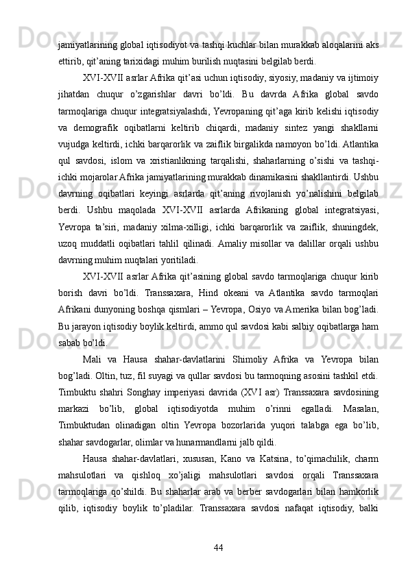 jamiyatlarining global iqtisodiyot va tashqi kuchlar bilan murakkab aloqalarini aks
ettirib, qit’aning tarixidagi muhim burilish nuqtasini belgilab berdi.
XVI-XVII asrlar Afrika qit’asi uchun iqtisodiy, siyosiy, madaniy va ijtimoiy
jihatdan   chuqur   o’zgarishlar   davri   bo’ldi.   Bu   davrda   Afrika   global   savdo
tarmoqlariga chuqur integratsiyalashdi, Yevropaning qit’aga kirib kelishi iqtisodiy
va   demografik   oqibatlarni   keltirib   chiqardi,   madaniy   sintez   yangi   shakllarni
vujudga keltirdi, ichki barqarorlik va zaiflik birgalikda namoyon bo’ldi. Atlantika
qul   savdosi,   islom   va   xristianlikning   tarqalishi,   shaharlarning   o’sishi   va   tashqi-
ichki mojarolar Afrika jamiyatlarining murakkab dinamikasini shakllantirdi. Ushbu
davrning   oqibatlari   keyingi   asrlarda   qit’aning   rivojlanish   yo’nalishini   belgilab
berdi.   Ushbu   maqolada   XVI-XVII   asrlarda   Afrikaning   global   integratsiyasi,
Yevropa   ta’siri,   madaniy   xilma-xilligi,   ichki   barqarorlik   va   zaiflik,   shuningdek,
uzoq   muddatli   oqibatlari   tahlil   qilinadi.  Amaliy   misollar   va   dalillar   orqali   ushbu
davrning muhim nuqtalari yoritiladi.
XVI-XVII   asrlar  Afrika   qit’asining   global   savdo   tarmoqlariga   chuqur   kirib
borish   davri   bo’ldi.   Transsaxara,   Hind   okeani   va   Atlantika   savdo   tarmoqlari
Afrikani dunyoning boshqa qismlari – Yevropa, Osiyo va Amerika bilan bog’ladi.
Bu jarayon iqtisodiy boylik keltirdi, ammo qul savdosi kabi salbiy oqibatlarga ham
sabab bo’ldi.
Mali   va   Hausa   shahar-davlatlarini   Shimoliy   Afrika   va   Yevropa   bilan
bog’ladi. Oltin, tuz, fil suyagi va qullar savdosi bu tarmoqning asosini tashkil etdi.
Timbuktu   shahri   Songhay   imperiyasi   davrida   (XVI   asr)   Transsaxara   savdosining
markazi   bo’lib,   global   iqtisodiyotda   muhim   o’rinni   egalladi.   Masalan,
Timbuktudan   olinadigan   oltin   Yevropa   bozorlarida   yuqori   talabga   ega   bo’lib,
shahar savdogarlar, olimlar va hunarmandlarni jalb qildi.
Hausa   shahar-davlatlari,   xususan,   Kano   va   Katsina,   to’qimachilik,   charm
mahsulotlari   va   qishloq   xo’jaligi   mahsulotlari   savdosi   orqali   Transsaxara
tarmoqlariga   qo’shildi.   Bu   shaharlar   arab   va   berber   savdogarlari   bilan   hamkorlik
qilib,   iqtisodiy   boylik   to’pladilar.   Transsaxara   savdosi   nafaqat   iqtisodiy,   balki
44 