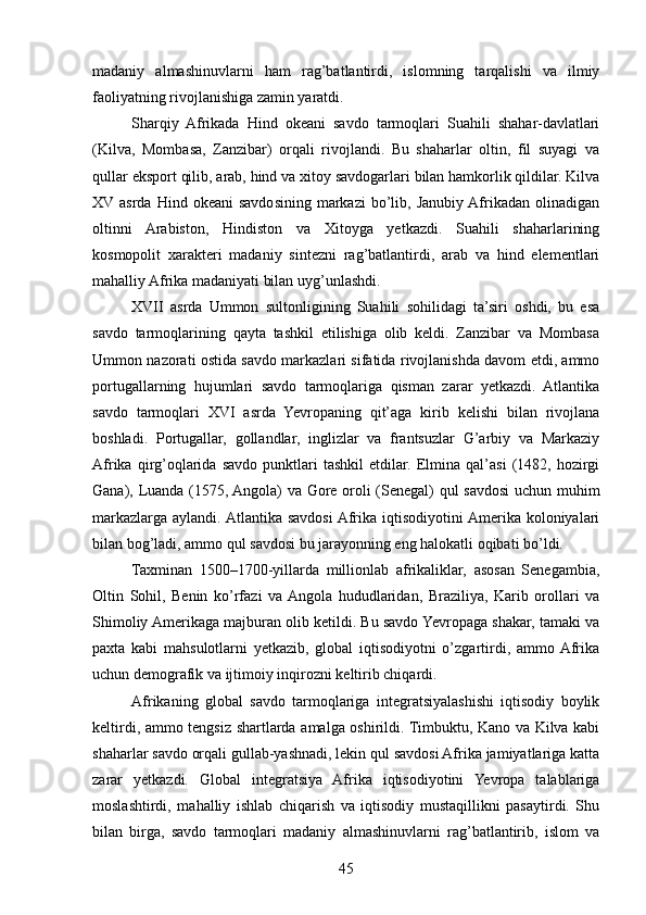 madaniy   almashinuvlarni   ham   rag’batlantirdi,   islomning   tarqalishi   va   ilmiy
faoliyatning rivojlanishiga zamin yaratdi.
Sharqiy   Afrikada   Hind   okeani   savdo   tarmoqlari   Suahili   shahar-davlatlari
(Kilva,   Mombasa,   Zanzibar)   orqali   rivojlandi.   Bu   shaharlar   oltin,   fil   suyagi   va
qullar eksport qilib, arab, hind va xitoy savdogarlari bilan hamkorlik qildilar. Kilva
XV asrda  Hind  okeani  savdosining  markazi  bo’lib,  Janubiy  Afrikadan   olinadigan
oltinni   Arabiston,   Hindiston   va   Xitoyga   yetkazdi.   Suahili   shaharlarining
kosmopolit   xarakteri   madaniy   sintezni   rag’batlantirdi,   arab   va   hind   elementlari
mahalliy Afrika madaniyati bilan uyg’unlashdi.
XVII   asrda   Ummon   sultonligining   Suahili   sohilidagi   ta’siri   oshdi,   bu   esa
savdo   tarmoqlarining   qayta   tashkil   etilishiga   olib   keldi.   Zanzibar   va   Mombasa
Ummon nazorati ostida savdo markazlari sifatida rivojlanishda davom etdi, ammo
portugallarning   hujumlari   savdo   tarmoqlariga   qisman   zarar   yetkazdi.   Atlantika
savdo   tarmoqlari   XVI   asrda   Yevropaning   qit’aga   kirib   kelishi   bilan   rivojlana
boshladi.   Portugallar,   gollandlar,   inglizlar   va   frantsuzlar   G’arbiy   va   Markaziy
Afrika   qirg’oqlarida   savdo   punktlari   tashkil   etdilar.   Elmina   qal’asi   (1482,   hozirgi
Gana), Luanda (1575, Angola) va Gore oroli (Senegal) qul savdosi uchun muhim
markazlarga aylandi. Atlantika  savdosi  Afrika iqtisodiyotini  Amerika koloniyalari
bilan bog’ladi, ammo qul savdosi bu jarayonning eng halokatli oqibati bo’ldi.
Taxminan   1500–1700-yillarda   millionlab   afrikaliklar,   asosan   Senegambia,
Oltin   Sohil,   Benin   ko’rfazi   va  Angola   hududlaridan,   Braziliya,   Karib   orollari   va
Shimoliy Amerikaga majburan olib ketildi. Bu savdo Yevropaga shakar, tamaki va
paxta   kabi   mahsulotlarni   yetkazib,   global   iqtisodiyotni   o’zgartirdi,   ammo  Afrika
uchun demografik va ijtimoiy inqirozni keltirib chiqardi.
Afrikaning   global   savdo   tarmoqlariga   integratsiyalashishi   iqtisodiy   boylik
keltirdi, ammo tengsiz shartlarda amalga oshirildi. Timbuktu, Kano va Kilva kabi
shaharlar savdo orqali gullab-yashnadi, lekin qul savdosi Afrika jamiyatlariga katta
zarar   yetkazdi.   Global   integratsiya   Afrika   iqtisodiyotini   Yevropa   talablariga
moslashtirdi,   mahalliy   ishlab   chiqarish   va   iqtisodiy   mustaqillikni   pasaytirdi.   Shu
bilan   birga,   savdo   tarmoqlari   madaniy   almashinuvlarni   rag’batlantirib,   islom   va
45 