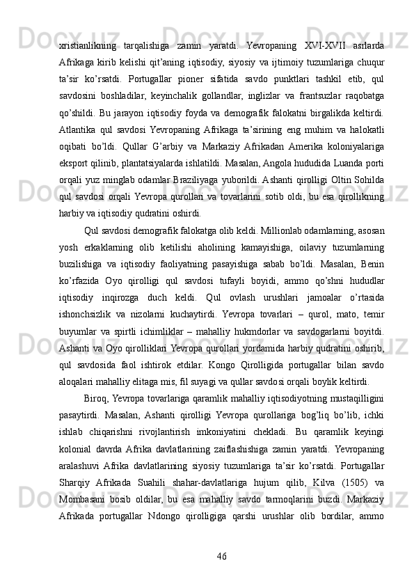 xristianlikning   tarqalishiga   zamin   yaratdi.   Yevropaning   XVI-XVII   asrlarda
Afrikaga   kirib   kelishi   qit’aning   iqtisodiy,   siyosiy   va   ijtimoiy   tuzumlariga   chuqur
ta’sir   ko’rsatdi.   Portugallar   pioner   sifatida   savdo   punktlari   tashkil   etib,   qul
savdosini   boshladilar,   keyinchalik   gollandlar,   inglizlar   va   frantsuzlar   raqobatga
qo’shildi.   Bu   jarayon   iqtisodiy   foyda   va   demografik   falokatni   birgalikda   keltirdi.
Atlantika   qul   savdosi   Yevropaning  Afrikaga   ta’sirining   eng   muhim   va   halokatli
oqibati   bo’ldi.   Qullar   G’arbiy   va   Markaziy   Afrikadan   Amerika   koloniyalariga
eksport qilinib, plantatsiyalarda ishlatildi. Masalan, Angola hududida Luanda porti
orqali  yuz  minglab odamlar  Braziliyaga  yuborildi. Ashanti  qirolligi  Oltin Sohilda
qul   savdosi   orqali  Yevropa   qurollari   va   tovarlarini   sotib   oldi,   bu   esa   qirollikning
harbiy va iqtisodiy qudratini oshirdi.
Qul savdosi demografik falokatga olib keldi. Millionlab odamlarning, asosan
yosh   erkaklarning   olib   ketilishi   aholining   kamayishiga,   oilaviy   tuzumlarning
buzilishiga   va   iqtisodiy   faoliyatning   pasayishiga   sabab   bo’ldi.   Masalan,   Benin
ko’rfazida   Oyo   qirolligi   qul   savdosi   tufayli   boyidi,   ammo   qo’shni   hududlar
iqtisodiy   inqirozga   duch   keldi.   Qul   ovlash   urushlari   jamoalar   o’rtasida
ishonchsizlik   va   nizolarni   kuchaytirdi.   Yevropa   tovarlari   –   qurol,   mato,   temir
buyumlar   va   spirtli   ichimliklar   –   mahalliy   hukmdorlar   va   savdogarlarni   boyitdi.
Ashanti  va Oyo qirolliklari Yevropa qurollari yordamida harbiy qudratini  oshirib,
qul   savdosida   faol   ishtirok   etdilar.   Kongo   Qirolligida   portugallar   bilan   savdo
aloqalari mahalliy elitaga mis, fil suyagi va qullar savdosi orqali boylik keltirdi.
Biroq, Yevropa tovarlariga qaramlik mahalliy iqtisodiyotning mustaqilligini
pasaytirdi.   Masalan,   Ashanti   qirolligi   Yevropa   qurollariga   bog’liq   bo’lib,   ichki
ishlab   chiqarishni   rivojlantirish   imkoniyatini   chekladi.   Bu   qaramlik   keyingi
kolonial   davrda  Afrika   davlatlarining   zaiflashishiga   zamin   yaratdi.   Yevropaning
aralashuvi   Afrika   davlatlarining   siyosiy   tuzumlariga   ta’sir   ko’rsatdi.   Portugallar
Sharqiy   Afrikada   Suahili   shahar-davlatlariga   hujum   qilib,   Kilva   (1505)   va
Mombasani   bosib   oldilar,   bu   esa   mahalliy   savdo   tarmoqlarini   buzdi.   Markaziy
Afrikada   portugallar   Ndongo   qirolligiga   qarshi   urushlar   olib   bordilar,   ammo
46 