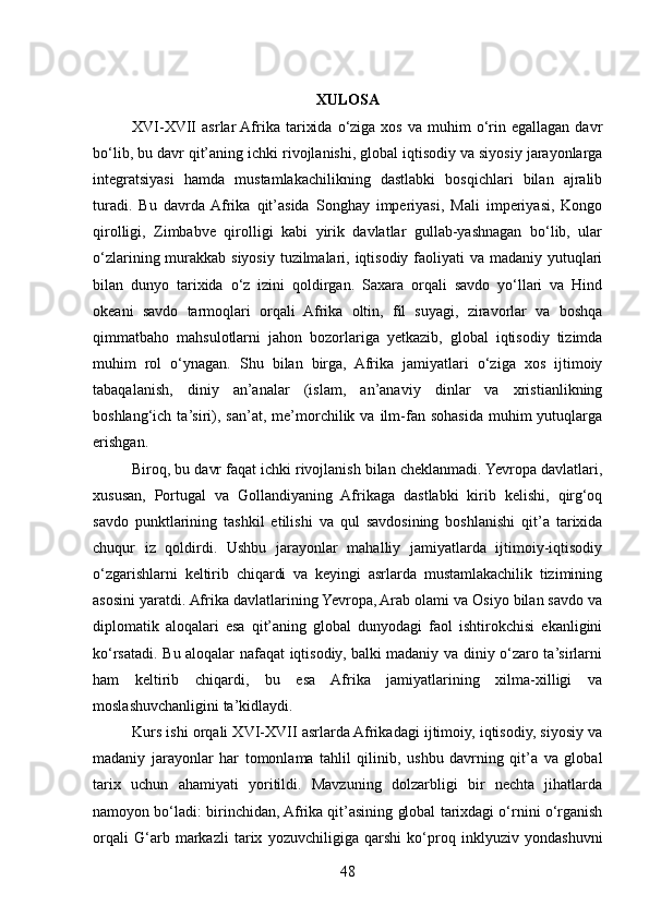 XULOSA
XVI-XVII  asrlar  Afrika  tarixida   o‘ziga  xos   va  muhim   o‘rin  egallagan  davr
bo‘lib, bu davr qit’aning ichki rivojlanishi, global iqtisodiy va siyosiy jarayonlarga
integratsiyasi   hamda   mustamlakachilikning   dastlabki   bosqichlari   bilan   ajralib
turadi.   Bu   davrda  Afrika   qit’asida   Songhay   imperiyasi,   Mali   imperiyasi,   Kongo
qirolligi,   Zimbabve   qirolligi   kabi   yirik   davlatlar   gullab-yashnagan   bo‘lib,   ular
o‘zlarining murakkab siyosiy tuzilmalari, iqtisodiy faoliyati va madaniy yutuqlari
bilan   dunyo   tarixida   o‘z   izini   qoldirgan.   Saxara   orqali   savdo   yo‘llari   va   Hind
okeani   savdo   tarmoqlari   orqali   Afrika   oltin,   fil   suyagi,   ziravorlar   va   boshqa
qimmatbaho   mahsulotlarni   jahon   bozorlariga   yetkazib,   global   iqtisodiy   tizimda
muhim   rol   o‘ynagan.   Shu   bilan   birga,   Afrika   jamiyatlari   o‘ziga   xos   ijtimoiy
tabaqalanish,   diniy   an’analar   (islam,   an’anaviy   dinlar   va   xristianlikning
boshlang‘ich  ta’siri),  san’at,  me’morchilik  va  ilm-fan  sohasida  muhim  yutuqlarga
erishgan.
Biroq, bu davr faqat ichki rivojlanish bilan cheklanmadi. Yevropa davlatlari,
xususan,   Portugal   va   Gollandiyaning   Afrikaga   dastlabki   kirib   kelishi,   qirg‘oq
savdo   punktlarining   tashkil   etilishi   va   qul   savdosining   boshlanishi   qit’a   tarixida
chuqur   iz   qoldirdi.   Ushbu   jarayonlar   mahalliy   jamiyatlarda   ijtimoiy-iqtisodiy
o‘zgarishlarni   keltirib   chiqardi   va   keyingi   asrlarda   mustamlakachilik   tizimining
asosini yaratdi. Afrika davlatlarining Yevropa, Arab olami va Osiyo bilan savdo va
diplomatik   aloqalari   esa   qit’aning   global   dunyodagi   faol   ishtirokchisi   ekanligini
ko‘rsatadi. Bu aloqalar nafaqat iqtisodiy, balki madaniy va diniy o‘zaro ta’sirlarni
ham   keltirib   chiqardi,   bu   esa   Afrika   jamiyatlarining   xilma-xilligi   va
moslashuvchanligini ta’kidlaydi.
Kurs ishi orqali XVI-XVII asrlarda Afrikadagi ijtimoiy, iqtisodiy, siyosiy va
madaniy   jarayonlar   har   tomonlama   tahlil   qilinib,   ushbu   davrning   qit’a   va   global
tarix   uchun   ahamiyati   yoritildi.   Mavzuning   dolzarbligi   bir   nechta   jihatlarda
namoyon bo‘ladi: birinchidan, Afrika qit’asining global tarixdagi o‘rnini o‘rganish
orqali   G‘arb   markazli   tarix   yozuvchiligiga   qarshi   ko‘proq   inklyuziv   yondashuvni
48 